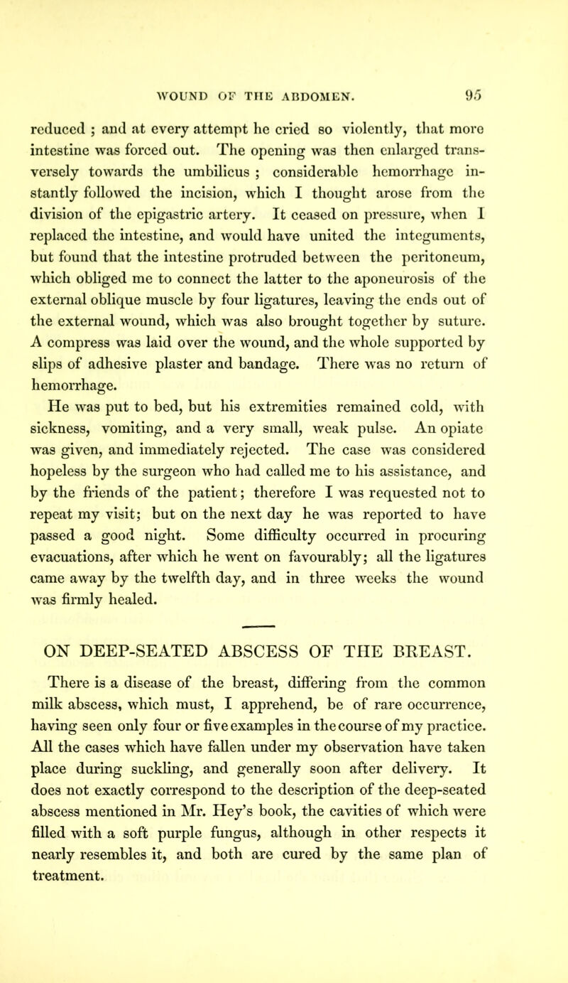 reduced ; and at every attempt he cried so violently, that more intestine was forced out. The opening was then enlarged trans- versely towards the umbilicus ; considerable hemorrhage in- stantly followed the incision, which I thought arose from the division of the epigastric artery. It ceased on pressure, when I replaced the intestine, and would have united the integuments, but found that the intestine protruded between the peritoneum, which obliged me to connect the latter to the aponeurosis of the external oblique muscle by four ligatures, leaving the ends out of the external wound, which was also brought together by suture. A compress was laid over the wound, and the whole supported by slips of adhesive plaster and bandage. There was no return of hemorrhage. He was put to bed, but his extremities remained cold, with sickness, vomiting, and a very small, weak pulse. An opiate was given, and immediately rejected. The case was considered hopeless by the surgeon who had called me to his assistance, and by the friends of the patient; therefore I was requested not to repeat my visit; but on the next day he was reported to have passed a good night. Some difficulty occurred in procuring evacuations, after which he went on favourably; all the ligatures came away by the twelfth day, and in three weeks the wound wTas firmly healed. ON DEEP-SEATED ABSCESS OF THE BEEAST. There is a disease of the breast, differing from the common milk abscess, which must, I apprehend, be of rare occurrence, having seen only four or five examples in the course of my practice. All the cases which have fallen under my observation have taken place during suckling, and generally soon after delivery. It does not exactly correspond to the description of the deep-seated abscess mentioned in Mr. Hey’s book, the cavities of which were filled with a soft purple fungus, although in other respects it nearly resembles it, and both are cured by the same plan of treatment.