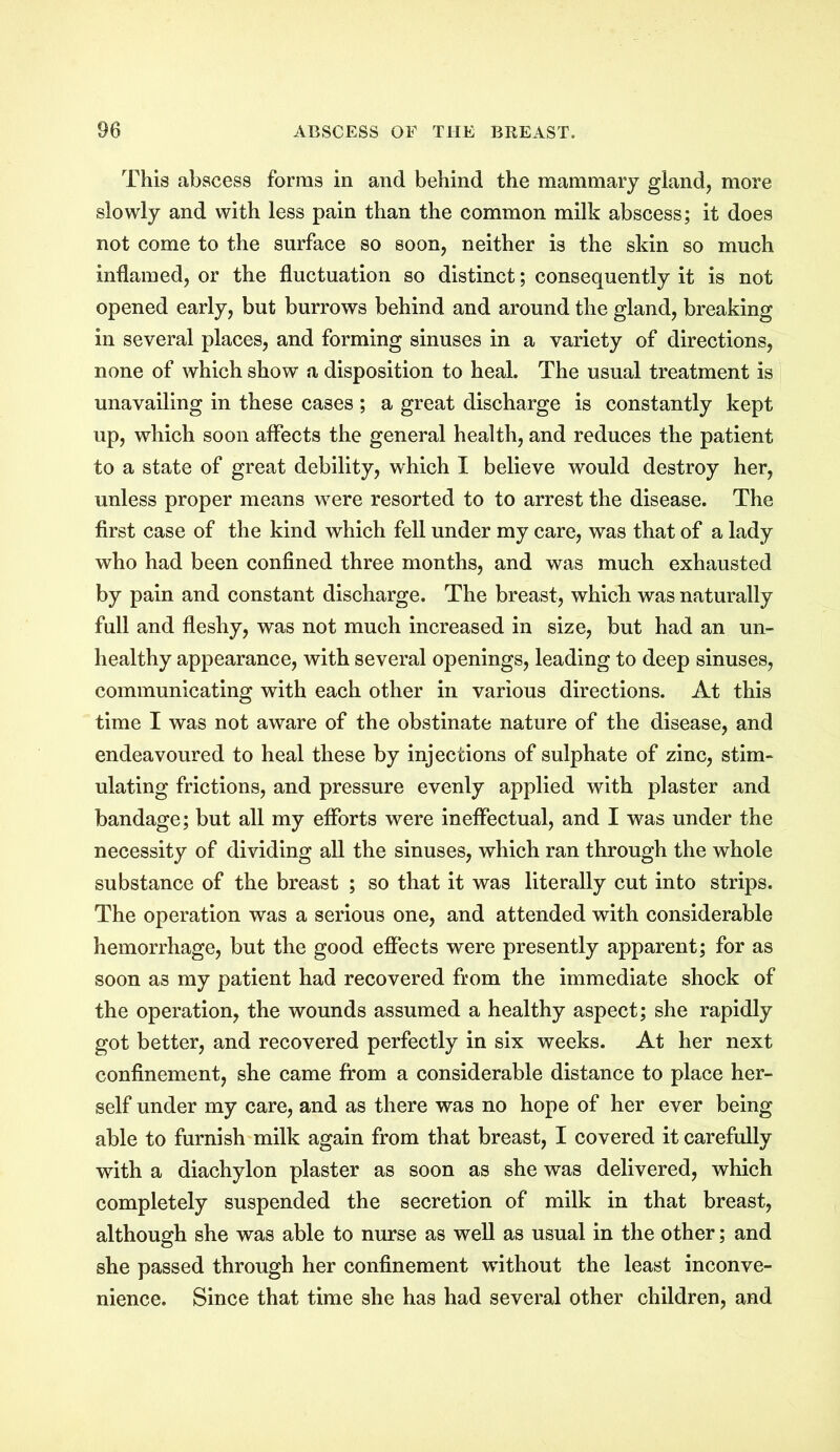 This abscess forms in and behind the mammary gland, more slowly and with less pain than the common milk abscess; it does not come to the surface so soon, neither is the skin so much inflamed, or the fluctuation so distinct; consequently it is not opened early, but burrows behind and around the gland, breaking in several places, and forming sinuses in a variety of directions, none of which show a disposition to heal. The usual treatment is unavailing in these cases ; a great discharge is constantly kept up, which soon affects the general health, and reduces the patient to a state of great debility, which I believe would destroy her, unless proper means were resorted to to arrest the disease. The first case of the kind which fell under my care, was that of a lady who had been confined three months, and was much exhausted by pain and constant discharge. The breast, which was naturally full and fleshy, was not much increased in size, but had an un- healthy appearance, with several openings, leading to deep sinuses, communicating with each other in various directions. At this time I was not aware of the obstinate nature of the disease, and endeavoured to heal these by injections of sulphate of zinc, stim- ulating frictions, and pressure evenly applied with plaster and bandage; but all my efforts were ineffectual, and I was under the necessity of dividing all the sinuses, which ran through the whole substance of the breast ; so that it was literally cut into strips. The operation was a serious one, and attended with considerable hemorrhage, but the good effects were presently apparent; for as soon as my patient had recovered from the immediate shock of the operation, the wounds assumed a healthy aspect; she rapidly got better, and recovered perfectly in six weeks. At her next confinement, she came from a considerable distance to place her- self under my care, and as there was no hope of her ever being able to furnish milk again from that breast, I covered it carefully with a diachylon plaster as soon as she was delivered, which completely suspended the secretion of milk in that breast, although she was able to nurse as well as usual in the other; and she passed through her confinement without the least inconve- nience. Since that time she has had several other children, and