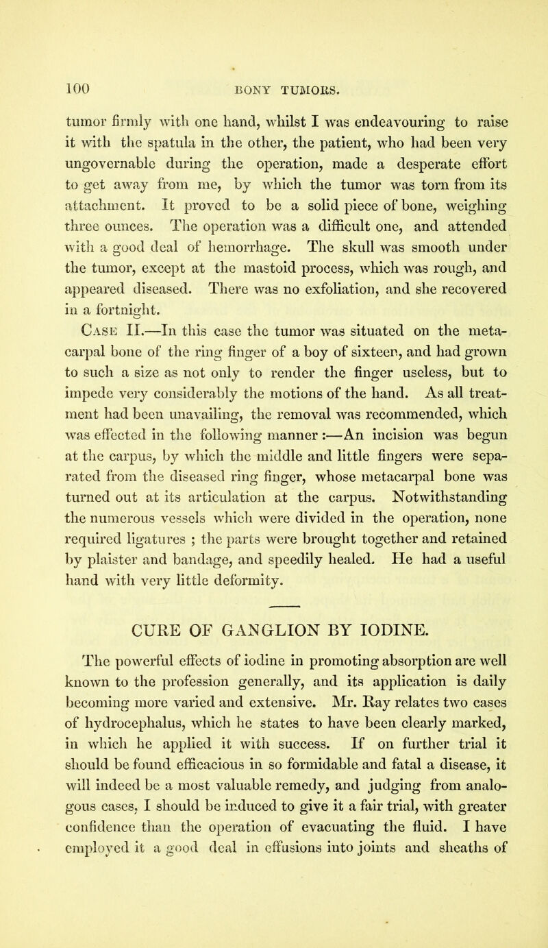 tumor firmly with one hand, whilst I was endeavouring to raise it with the spatula in the other, the patient, who had been very ungovernable during the operation, made a desperate effort to get away from me, by which the tumor was torn from its attachment. It proved to be a solid piece of bone, weighing three ounces. The operation was a difficult one, and attended with a good deal of hemorrhage. The skull was smooth under the tumor, except at the mastoid process, which was rough, and appeared diseased. There was no exfoliation, and she recovered in a fortnight. Case II.—In this case the tumor was situated on the meta- carpal bone of the ring finger of a boy of sixteen, and had grown to such a size as not only to render the finger useless, but to impede very considerably the motions of the hand. As all treat- ment had been unavailing, the removal was recommended, which was effected in the following manner :—An incision was begun at the carpus, by which the middle and little fingers were sepa- rated from the diseased ring finger, whose metacarpal bone was turned out at its articulation at the carpus. Notwithstanding the numerous vessels which were divided in the operation, none required ligatures ; the parts were brought together and retained by plaister and bandage, and speedily healed. He had a useful hand with very little deformity. CURE OF GANGLION BY IODINE. The powerful effects of iodine in promoting absorption are well known to the profession generally, and its application is daily becoming more varied and extensive. Mr. Ray relates two cases of hydrocephalus, which he states to have been clearly marked, in which he applied it with success. If on further trial it should be found efficacious in so formidable and fatal a disease, it will indeed be a most valuable remedy, and judging from analo- gous cases, I should be induced to give it a fair trial, with greater confidence than the operation of evacuating the fluid. I have employed it a good deal in effusions into joints and sheaths of