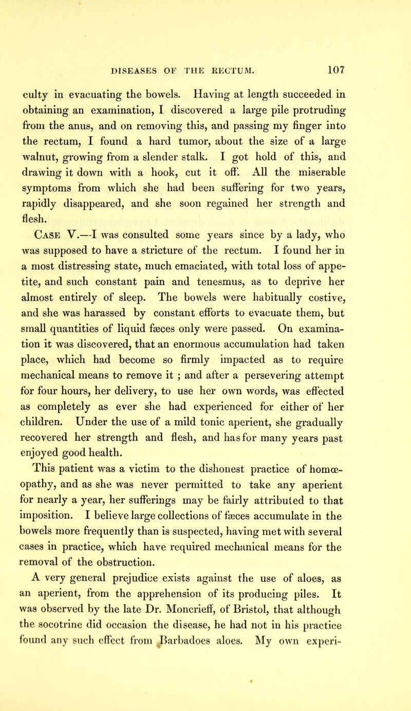 culty in evacuating the bowels. Having at length succeeded in obtaining an examination, I discovered a large pile protruding from the anus, and on removing this, and passing my finger into the rectum, I found a hard tumor, about the size of a large walnut, growing from a slender stalk. I got hold of this, and drawing it down with a hook, cut it off. All the miserable symptoms from which she had been suffering for two years, rapidly disappeared, and she soon regained her strength and flesh. Case V.—I was consulted some years since by a lady, who was supposed to have a stricture of the rectum. I found her in a most distressing state, much emaciated, with total loss of appe- tite, and such constant pain and tenesmus, as to deprive her almost entirely of sleep. The bowels were habitually costive, and she was harassed by constant efforts to evacuate them, but small quantities of liquid faeces only were passed. On examina- tion it was discovered, that an enormous accumulation had taken place, which had become so firmly impacted as to require mechanical means to remove it ; and after a persevering attempt for four hours, her delivery, to use her own words, was effected as completely as ever she had experienced for either of her children. Under the use of a mild tonic aperient, she gradually recovered her strength and flesh, and has for many years past enjoyed good health. This patient was a victim to the dishonest practice of homoe- opathy, and as she was never permitted to take any aperient for nearly a year, her sufferings may be fairly attributed to that imposition. I believe large collections of faeces accumulate in the bowels more frequently than is suspected, having met with several cases in practice, which have required mechanical means for the removal of the obstruction. A very general prejudice exists against the use of aloes, as an aperient, from the apprehension of its producing piles. It was observed by the late Dr. Moncrieff, of Bristol, that although the socotrine did occasion the disease, he had not in his practice found any such effect from Barbadoes aloes. My own experi-