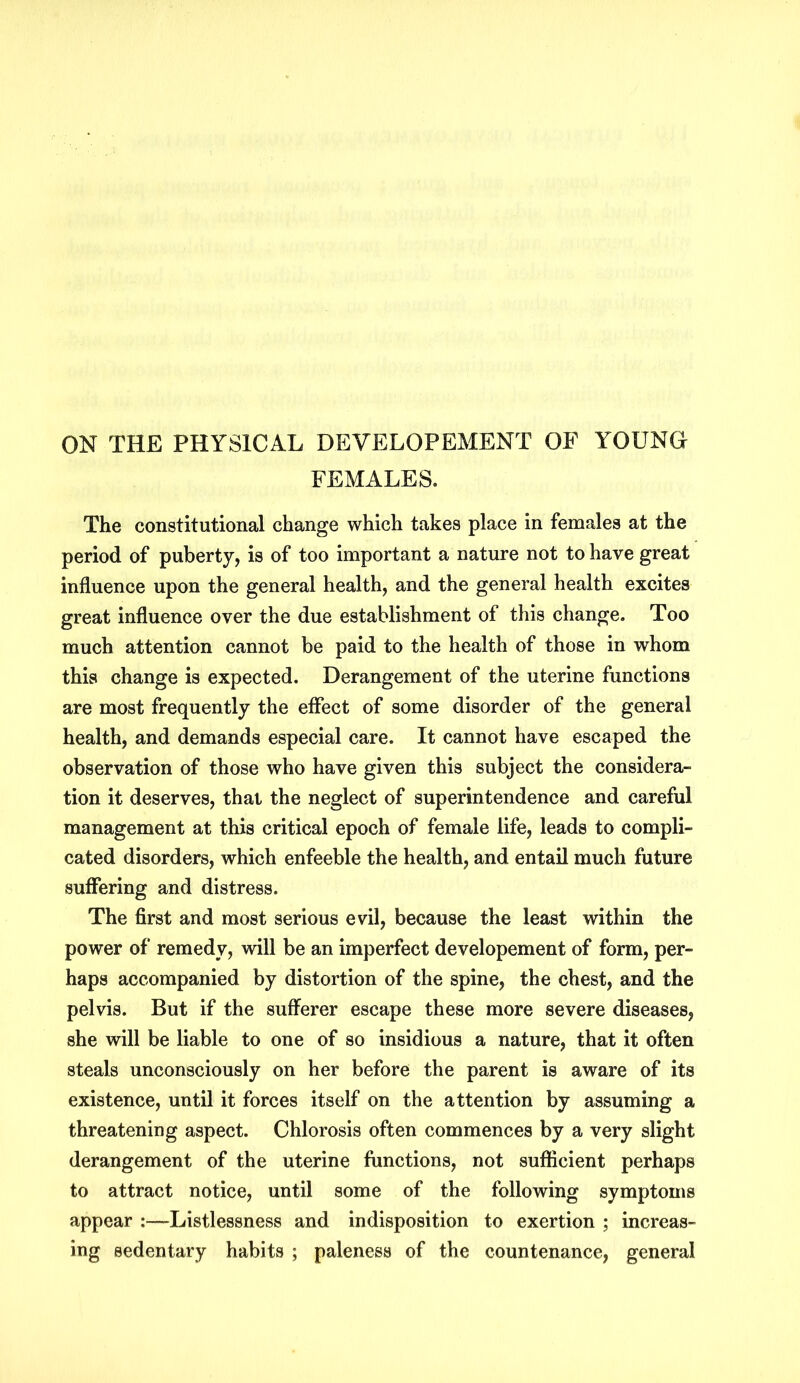 ON THE PHYSICAL DEVELOPEMENT OF YOUNG FEMALES. The constitutional change which takes place in females at the period of puberty, is of too important a nature not to have great influence upon the general health, and the general health excites great influence over the due establishment of this change. Too much attention cannot be paid to the health of those in whom this change is expected. Derangement of the uterine functions are most frequently the effect of some disorder of the general health, and demands especial care. It cannot have escaped the observation of those who have given this subject the considera- tion it deserves, that the neglect of superintendence and careful management at this critical epoch of female life, leads to compli- cated disorders, which enfeeble the health, and entail much future suffering and distress. The first and most serious evil, because the least within the power of remedy, will be an imperfect developement of form, per- haps accompanied by distortion of the spine, the chest, and the pelvis. But if the sufferer escape these more severe diseases, she will be liable to one of so insidious a nature, that it often steals unconsciously on her before the parent is aware of its existence, until it forces itself on the attention by assuming a threatening aspect. Chlorosis often commences by a very slight derangement of the uterine functions, not sufficient perhaps to attract notice, until some of the following symptoms appear :—Listlessness and indisposition to exertion ; increas- ing sedentary habits ; paleness of the countenance, general