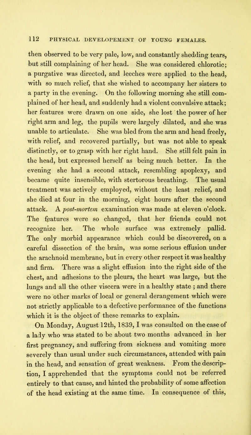 then observed to be very pale, low, and constantly shedding tears, but still complaining of her head. She was considered chlorotic; a purgative was directed, and leeches were applied to the head, with so much relief, that she wished to accompany her sisters to a party in the evening. On the following morning she still com- plained of her head, and suddenly had a violent convulsive attack; her features were drawn on one side, she lost the power of her right arm and leg, the pupils were largely dilated, and she was unable to articulate. She was bled from the arm and head freely, with relief, and recovered partially, but was not able to speak distinctly, or to grasp with her right hand. She still felt pain in the head, but expressed herself as being much better. In the evening she had a second attack, resembling apoplexy, and became quite insensible, with stertorous breathing. The usual treatment was actively employed, without the least relief, and she died at four in the morning, eight hours after the second attack. A post-mortem examination was made at eleven o’clock. The features were so changed, that her friends could not recognize her. The whole surface was extremely pallid. The only morbid appearance which could be discovered, on a careful dissection of the brain, was some serious effusion under the arachnoid membrane, but in every other respect it was healthy and firm. There was a slight effusion into the right side of the chest, and adhesions to the pleura, the heart was large, but the lungs and all the other viscera were in a healthy state ; and there were no other marks of local or general derangement which were not strictly applicable to a defective performance of the functions which it is the object of these remarks to explain. On Monday, August 12th, 1839, 1 was consulted on the case of a lady who was stated to be about two months advanced in her first pregnancy, and suffering from sickness and vomiting more severely than usual under such circumstances, attended with pain in the head, and sensation of great weakness. From the descrip- tion, I apprehended that the symptoms could not be referred entirely to that cause, and hinted the probability of some affection of the head existing at the same time. In consequence of this,