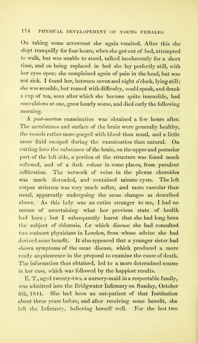 On taking some arrowroot she again vomited. After this she slept tranquilly for four hours, when she got out of bed, attempted to walk, but was unable to stand, talked incoherently for a short time, and on being replaced in bed she lay perfectly still, with her eyes open; she complained again of pain in the head, but was not sick. I found her, between seven and eight o’clock, lying still; she was sensible, but roused with difficulty, could speak, and drank a cup of tea, soon after which she became quite insensible, had convulsions at one, grew hourly worse, and died early the following morning. A post-mortem examination was obtained a few hours after. The membranes and surface of the brain were generally healthy, the vessels rather more gorged with blood than usual, and a little more fluid escaped during the examination than natural. On cutting into the substance of the brain, on the upper and posterior part of the left side, a portion of the structure was found much softened, and of a dark colour in some places, from purulent infiltration. The network of veins in the plexus choroides was much distended, and contained minute cysts. The left corpus striatum was very much softer, and more vascular than usual, apparently undergoing the same changes as described above. As this lady was an entire stranger to me, I had no means of ascertaining what her previous state of health had been ; but I subsequently learnt that she had long been the subject of chlorosis, for which disease she had consulted two eminent physicians in London, from whose advice she had derived some benefit. It also appeared that a younger sister had shown symptoms of the same disease, which produced a more ready acquiescence in the proposal to examine the cause of death. The information thus obtained, led to a more determined course in her case, which was followed by the happiest results. E. T., aged twenty-two, a nursery-maid in a respectable family, was admitted into the Bridgwater Infirmary on Sunday, October 6th, 1844. She had been an out-patient of that Institution about three years before, and after receiving some benefit, she left the Infirmary, believing herself well. For the last two