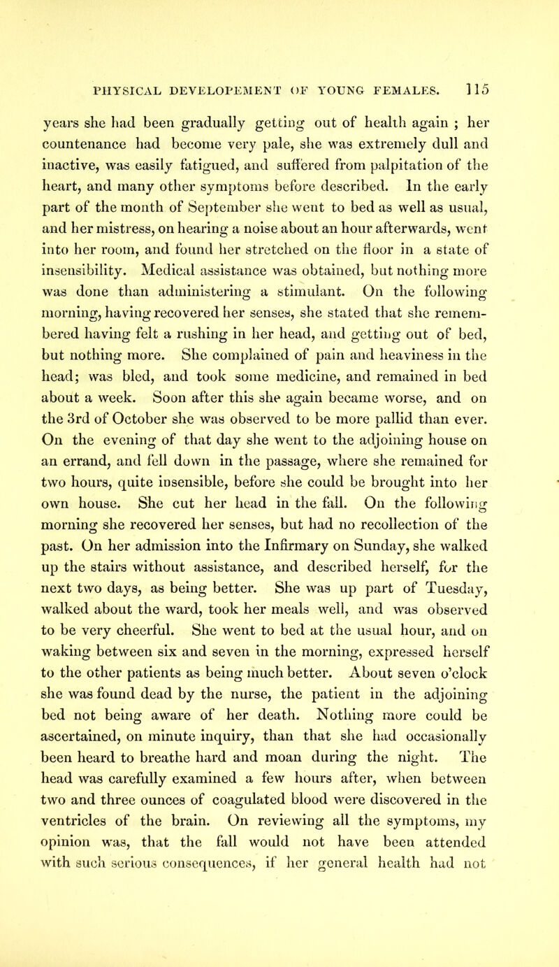 years she had been gradually getting out of health again ; her countenance had become very pale, she was extremely dull and inactive, was easily fatigued, and suffered from palpitation of the heart, and many other symptoms before described. In the early part of the month of September she went to bed as well as usual, and her mistress, on hearing a noise about an hour afterwards, went into her room, and found her stretched on the floor in a state of insensibility. Medical assistance was obtained, but nothing more was done than administering a stimulant. On the following morning, having recovered her senses, she stated that she remem- bered having felt a rushing in her head, and getting out of bed, but nothing more. She complained of pain and heaviness in the head; was bled, and took some medicine, and remained in bed about a week. Soon after this she again became worse, and on the 3rd of October she was observed to be more pallid than ever. On the evening of that day she went to the adjoining house on an errand, and fell down in the passage, where she remained for two hours, quite insensible, before she could be brought into her own house. She cut her head in the fall. On the following morning she recovered her senses, but had no recollection of the past. On her admission into the Infirmary on Sunday, she walked up the stairs without assistance, and described herself, for the next two days, as being better. She was up part of Tuesday, walked about the ward, took her meals well, and was observed to be very cheerful. She went to bed at the usual hour, and on waking between six and seven in the morning, expressed herself to the other patients as being much better. About seven o’clock she was found dead by the nurse, the patient in the adjoining bed not being aware of her death. Nothing more could be ascertained, on minute inquiry, than that she had occasionally been heard to breathe hard and moan during the night. The head was carefully examined a few hours after, when between two and three ounces of coagulated blood were discovered in the ventricles of the brain. On reviewing all the symptoms, my opinion was, that the fall would not have been attended with such serious consequences, if her general health had not