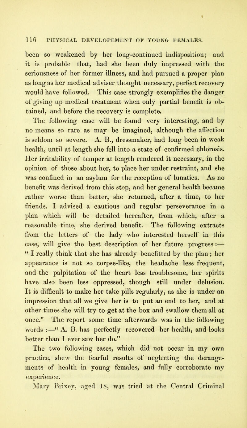 been so weakened by her long-continued indisposition; and it is probable that, had she been duly impressed with the seriousness of her former illness, and had pursued a proper plan as long as her medical adviser thought necessary, perfect recovery would have followed. This case strongly exemplifies the danger of giving up medical treatment when only partial benefit is ob- tained, and before the recovery is complete. The following case will be found very interesting, and by no means so rare as may be imagined, although the affection is seldom so severe. A. B., dressmaker, had long been in weak health, until at length she fell into a state of confirmed chlorosis. Her irritability of temper at length rendered it necessary, in the opinion of those about her, to place her under restraint, and she was confined in an asylum for the reception of lunatics. As no benefit was derived from this step, and her general health became rather worse than better, she returned, after a time, to her friends. I advised a cautious and regular perseverance in a plan which will be detailed hereafter, from which, after a reasonable time, she derived benefit. The following extracts from the letters of the lady who interested herself in this case, will give the best description of her future progress :— u I really think that she has already benefitted by the plan; her appearance is not so corpse-like, the headache less frequent, and the palpitation of the heart less troublesome, her spirits have also been less oppressed, though still under delusion. It is difficult to make her take pills regularly, as she is under an impression that all we give her is to put an end to her, and at other times she will try to get at the box and swallow them all at once.” The report some time afterwards was in the following words :—“ A. B. has perfectly recovered her health, and looks better than I ever saw her do.” The two following cases, which did not occur in my own practice, shew the fearful results of neglecting the derange- ments of health in young females, and fully corroborate my experience. Mary Brixey, aged 18, was tried at the Central Criminal