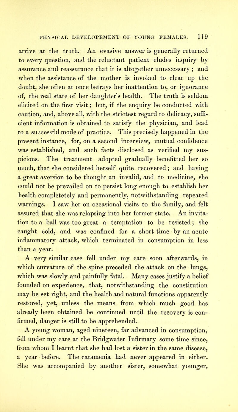 arrive at the truth. An evasive answer is generally returned to every question, and the reluctant patient eludes inquiry by assurance and reassurance that it is altogether unnecessary ; and when the assistance of the mother is invoked to clear up the doubt, she often at once betrays her inattention to, or ignorance of, the real state of her daughter’s health. The truth is seldom elicited on the first visit; but, if the enquiry be conducted with caution, and, above all, with the strictest regard to delicacy, suffi- cient information is obtained to satisfy the physician, and lead to a successful mode of practice. This precisely happened in the present instance, for, on a second interview, mutual confidence was established, and such facts disclosed as verified my sus- picions. The treatment adopted gradually benefitted her so much, that she considered herself quite recovered; and having a great aversion to be thought an invalid, and to medicine, she could not be prevailed on to persist long enough to establish her health completetely and permanently, notwithstanding repeated warnings. I saw her on occasional visits to the family, and felt assured that she was relapsing into her former state. An invita- tion to a ball was too great a temptation to be resisted; she caught cold, and was confined for a short time by an acute inflammatory attack, which terminated in consumption in less than a year. A very similar case fell under my care soon afterwards, in which curvature of the spine preceded the attack on the lungs, which was slowly and painfully fatal. Many cases justify a belief founded on experience, that, notwithstanding the constitution may be set right, and the health and natural functions apparently restored, yet, unless the means from which much good has already been obtained be continued until the recovery is con- firmed, danger is still to be apprehended. A young woman, aged nineteen, far advanced in consumption, fell under my care at the Bridgwater Infirmary some time since, from whom I learnt that she had lost a sister in the same disease, a year before. The catamenia had never appeared in either. She was accompanied by another sister, somewhat younger.