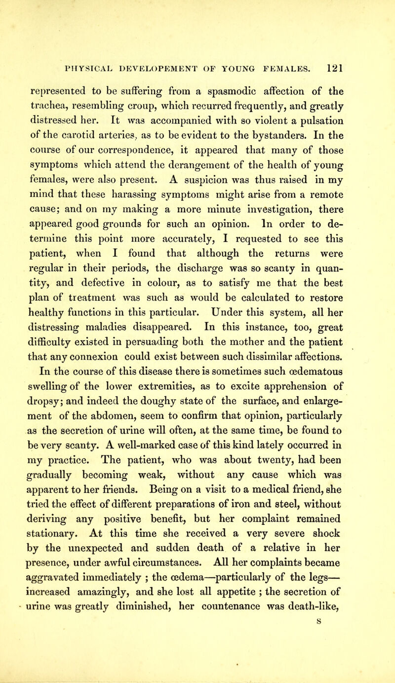 represented to be suffering from a spasmodic affection of the trachea, resembling croup, which recurred frequently, and greatly distressed her. It was accompanied with so violent a pulsation of the carotid arteries, as to be evident to the bystanders. In the course of our correspondence, it appeared that many of those symptoms which attend the derangement of the health of young females, were also present. A suspicion was thus raised in my mind that these harassing symptoms might arise from a remote cause; and on my making a more minute investigation, there appeared good grounds for such an opinion. In order to de- termine this point more accurately, I requested to see this patient, when I found that although the returns were regular in their periods, the discharge was so scanty in quan- tity, and defective in colour, as to satisfy me that the best plan of treatment was such as would be calculated to restore healthy functions in this particular. Under this system, all her distressing maladies disappeared. In this instance, too, great difficulty existed in persuading both the mother and the patient that any connexion could exist between such dissimilar affections. In the course of this disease there is sometimes such oedematous swelling of the lower extremities, as to excite apprehension of dropsy; and indeed the doughy state of the surface, and enlarge- ment of the abdomen, seem to confirm that opinion, particularly as the secretion of urine will often, at the same time, be found to be very scanty. A well-marked case of this kind lately occurred in my practice. The patient, who was about twenty, had been gradually becoming weak, without any cause which was apparent to her friends. Being on a visit to a medical friend, she tried the effect of different preparations of iron and steel, without deriving any positive benefit, but her complaint remained stationary. At this time she received a very severe shock by the unexpected and sudden death of a relative in her presence, under awful circumstances. All her complaints became aggravated immediately ; the oedema—particularly of the legs— increased amazingly, and she lost all appetite ; the secretion of urine was greatly diminished, her countenance was death-like, s