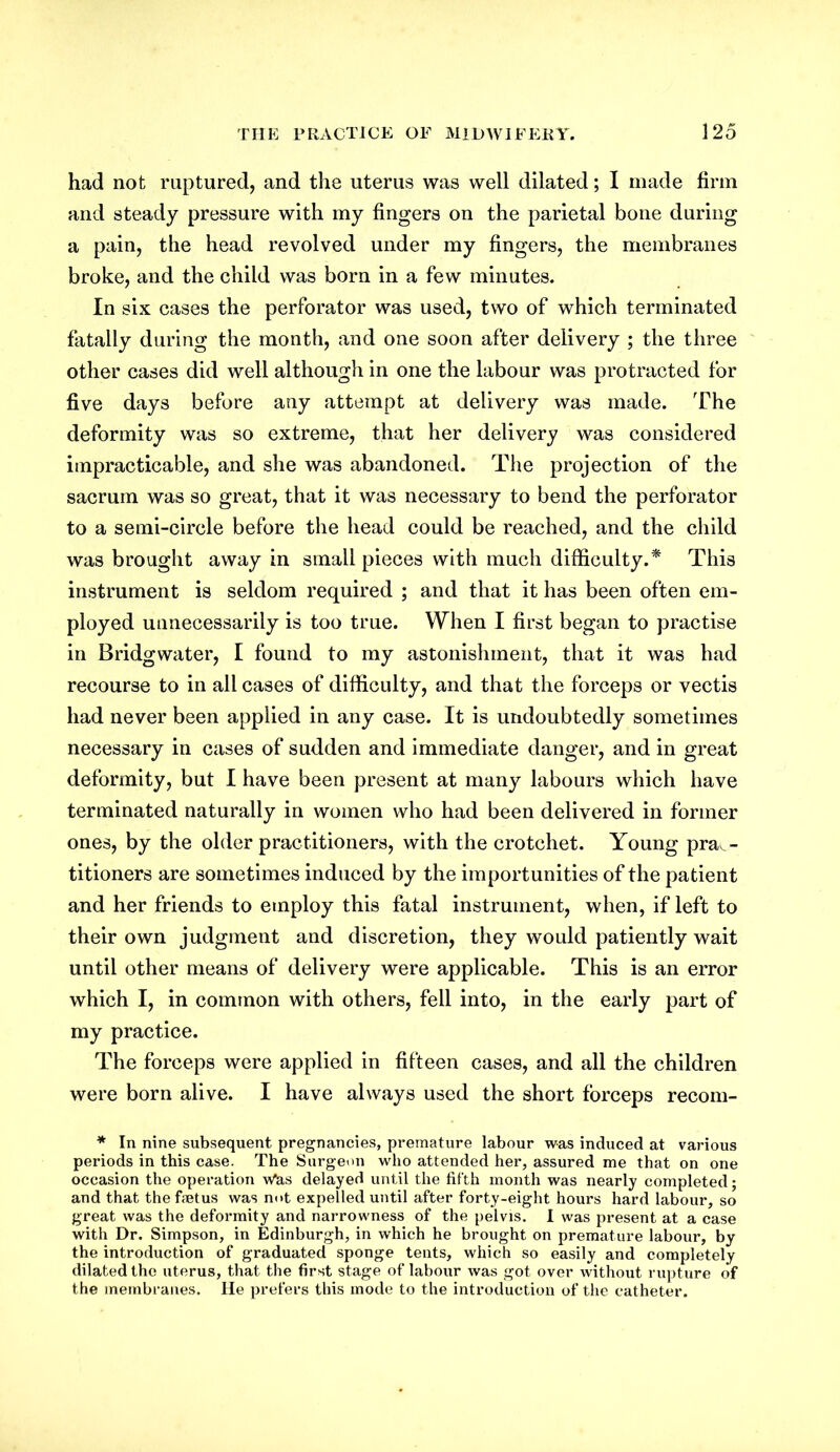 had not ruptured, and the uterus was well dilated; I made firm and steady pressure with my fingers on the parietal bone during a pain, the head revolved under my fingers, the membranes broke, and the child was born in a few minutes. In six cases the perforator was used, two of which terminated fatally during the month, and one soon after delivery ; the three other cases did well although in one the labour was protracted for five days before any attempt at delivery was made. The deformity was so extreme, that her delivery was considered impracticable, and she was abandoned. The projection of the sacrum was so great, that it was necessary to bend the perforator to a semi-circle before the head could be reached, and the child was brought away in small pieces with much difficulty.* This instrument is seldom required ; and that it has been often em- ployed unnecessarily is too true. When I first began to practise in Bridgwater, I found to my astonishment, that it was had recourse to in all cases of difficulty, and that the forceps or vectis had never been applied in any case. It is undoubtedly sometimes necessary in cases of sudden and immediate danger, and in great deformity, but I have been present at many labours which have terminated naturally in women who had been delivered in former ones, by the older practitioners, with the crotchet. Young prac- titioners are sometimes induced by the importunities of the patient and her friends to employ this fatal instrument, when, if left to their own judgment and discretion, they would patiently wait until other means of delivery were applicable. This is an error which I, in common with others, fell into, in the early part of my practice. The forceps were applied in fifteen cases, and all the children were born alive. I have always used the short forceps recom- * In nine subsequent pregnancies, premature labour was induced at various periods in this case. The Surgeon who attended her, assured me that on one occasion the operation vtfas delayed until the fifth month was nearly completed; and that the fetus was not expelled until after forty-eight hours hard labour, so great was the deformity and narrowness of the pelvis. I was present at a case with Dr. Simpson, in Edinburgh, in which he brought on premature labour, by the introduction of graduated sponge tents, which so easily and completely dilated the uterus, that the first stage of labour was got over without rupture of the membranes. He prefers this mode to the introduction of the catheter.