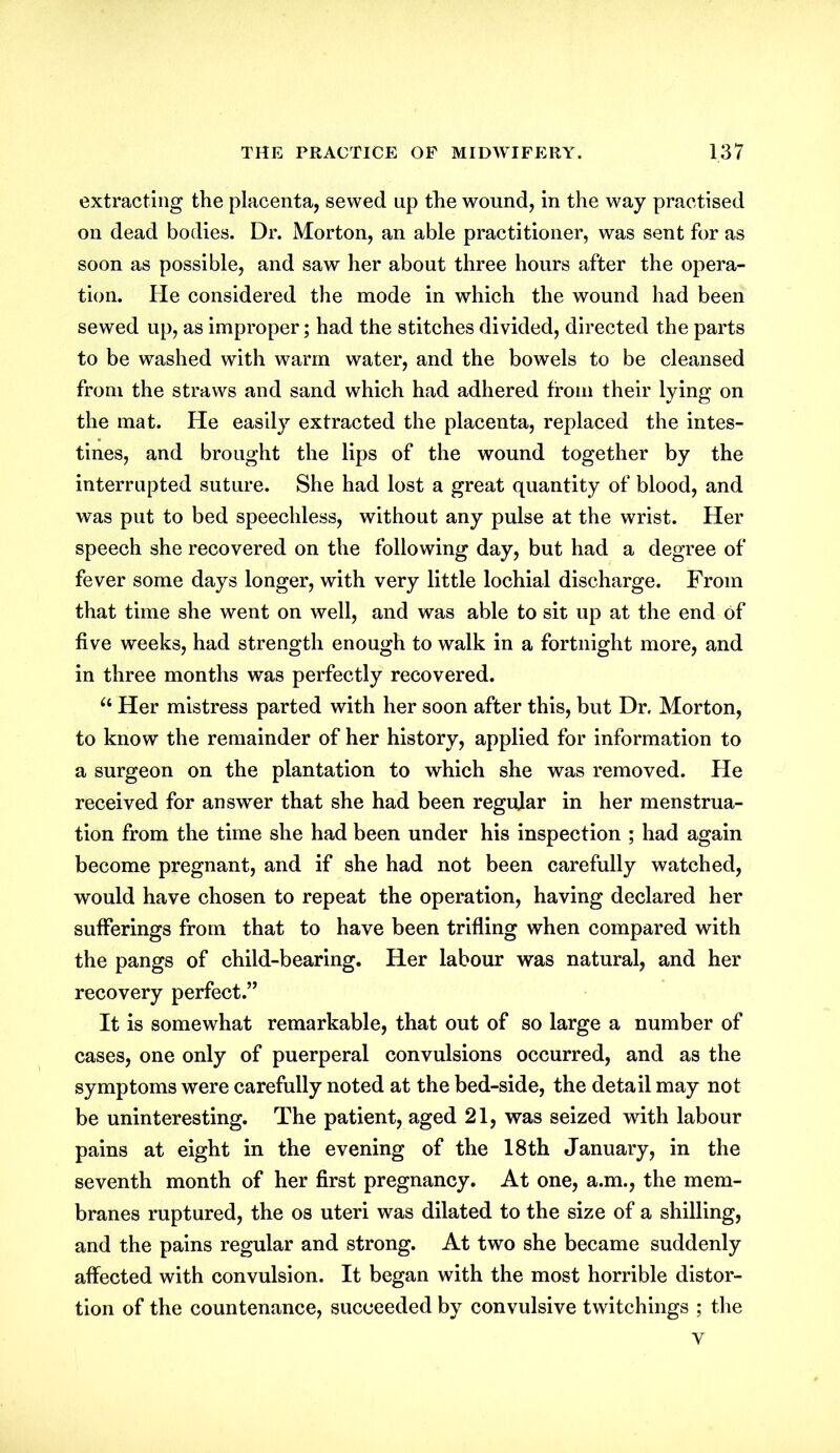 extracting the placenta, sewed up the wound, in the way practised on dead bodies. Dr. Morton, an able practitioner, was sent for as soon as possible, and saw her about three hours after the opera- tion. He considered the mode in which the wound had been sewed up, as improper; had the stitches divided, directed the parts to be washed with warm water, and the bowels to be cleansed from the straws and sand which had adhered from their lying on the mat. He easily extracted the placenta, replaced the intes- tines, and brought the lips of the wound together by the interrupted suture. She had lost a great quantity of blood, and was put to bed speechless, without any pulse at the wrist. Her speech she recovered on the following day, but had a degree of fever some days longer, with very little lochial discharge. From that time she went on well, and was able to sit up at the end of five weeks, had strength enough to walk in a fortnight more, and in three months was perfectly recovered. u Her mistress parted with her soon after this, but Dr. Morton, to know the remainder of her history, applied for information to a surgeon on the plantation to which she was removed. He received for answer that she had been regular in her menstrua- tion from the time she had been under his inspection ; had again become pregnant, and if she had not been carefully watched, would have chosen to repeat the operation, having declared her sufferings from that to have been trifling when compared with the pangs of child-bearing. Her labour was natural, and her recovery perfect.” It is somewhat remarkable, that out of so large a number of cases, one only of puerperal convulsions occurred, and as the symptoms were carefully noted at the bed-side, the detail may not be uninteresting. The patient, aged 21, was seized with labour pains at eight in the evening of the 18th January, in the seventh month of her first pregnancy. At one, a.m., the mem- branes ruptured, the os uteri was dilated to the size of a shilling, and the pains regular and strong. At two she became suddenly affected with convulsion. It began with the most horrible distor- tion of the countenance, succeeded by convulsive twitchings ; the v