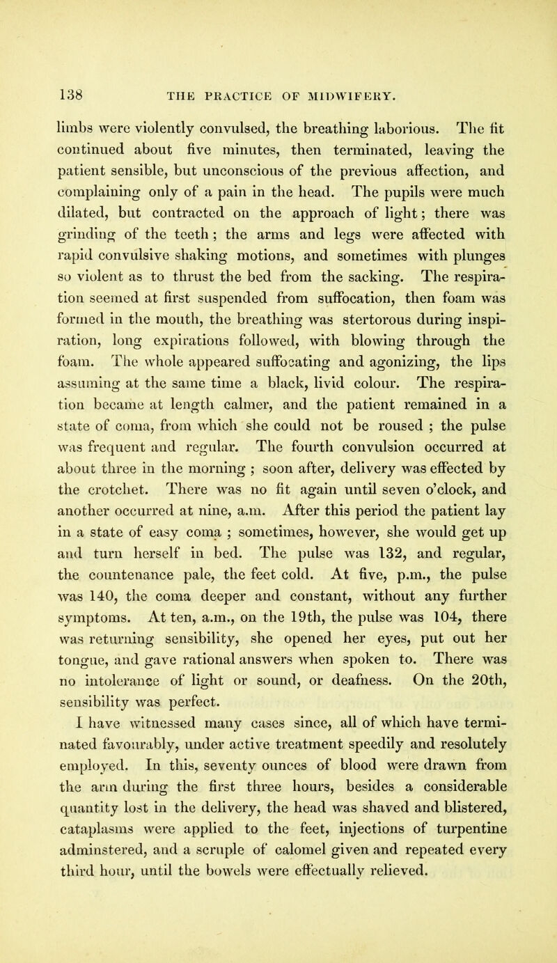 limbs were violently convulsed, the breathing laborious. The fit continued about five minutes, then terminated, leaving the patient sensible, but unconscious of the previous affection, and complaining only of a pain in the head. The pupils were much dilated, but contracted on the approach of light; there was grinding of the teeth ; the arms and legs were affected with rapid convulsive shaking motions, and sometimes with plunges so violent as to thrust the bed from the sacking. The respira- tion seemed at first suspended from suffocation, then foam was formed in the mouth, the breathing was stertorous during inspi- ration, long expirations followed, with blowing through the foam. The whole appeared suffocating and agonizing, the lips assuming at the same time a black, livid colour. The respira- tion became at length calmer, and the patient remained in a state of coma, from which she could not be roused ; the pulse was frequent and regular. The fourth convulsion occurred at about three in the morning ; soon after, delivery was effected by the crotchet. There was no fit again until seven o’clock, and another occurred at nine, a.m. After this period the patient lay in a state of easy coma ; sometimes, however, she would get up and turn herself in bed. The pulse was 132, and regular, the countenance pale, the feet cold. At five, p.m., the pulse was 140, the coma deeper and constant, without any further symptoms. At ten, a.m., on the 19th, the pulse was 104, there was returning sensibility, she opened her eyes, put out her tongue, and gave rational answers when spoken to. There was no intolerance of light or sound, or deafness. On the 20th, sensibility was perfect. I have witnessed many cases since, all of which have termi- nated favourably, under active treatment speedily and resolutely employed. In this, seventy ounces of blood were drawn from the arm during the first three hours, besides a considerable quantity lost in the delivery, the head was shaved and blistered, cataplasms were applied to the feet, injections of turpentine adminstered, and a scruple of calomel given and repeated every third hour, until the bowels were effectually relieved.