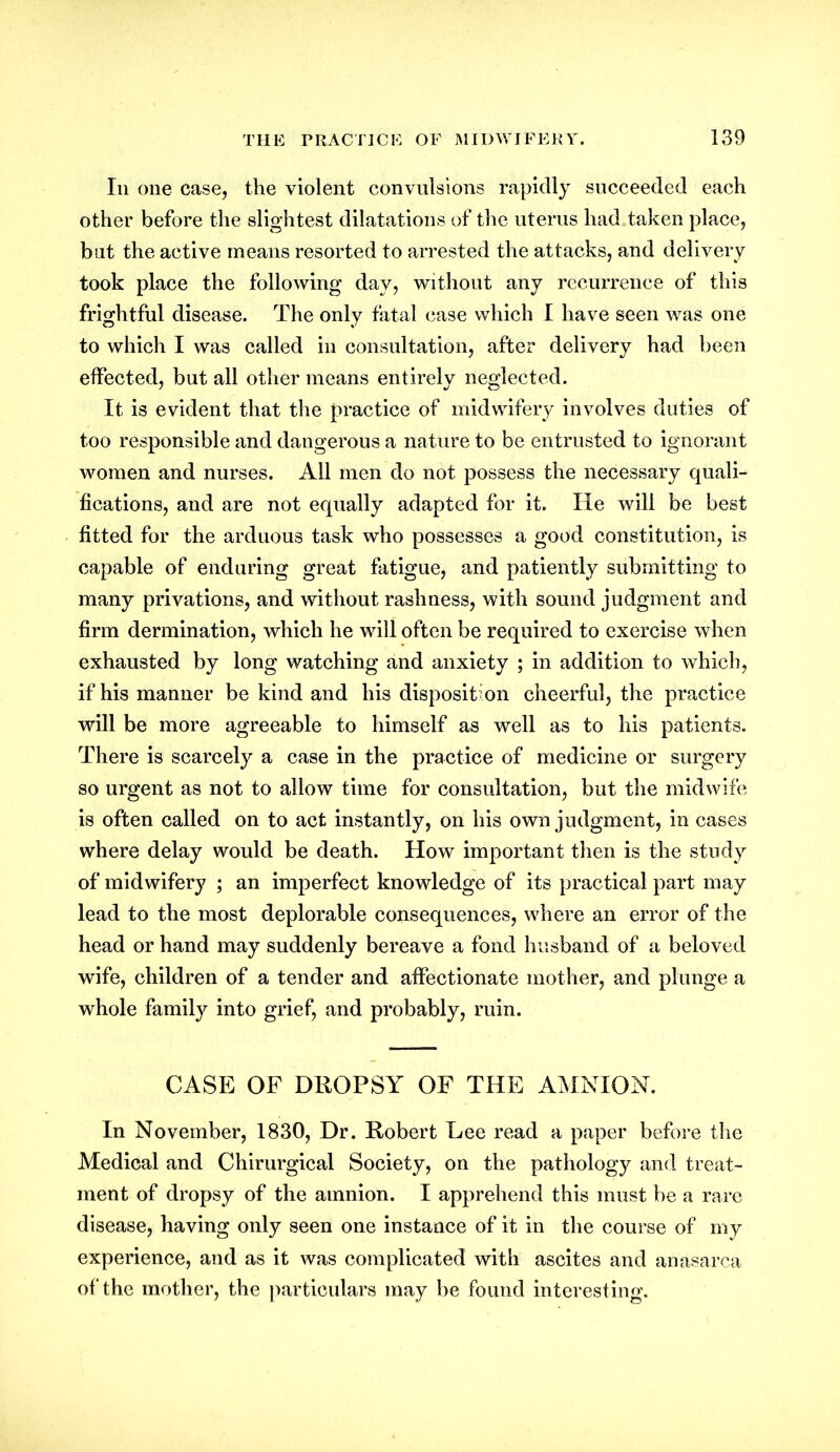 Iii one case, the violent convulsions rapidly succeeded each other before the slightest dilatations of the uterus had taken place, but the active means resorted to arrested the attacks, and delivery took place the following day, without any recurrence of this frightful disease. The only fatal case which I have seen was one to which I was called in consultation, after delivery had been effected, but all other means entirely neglected. It is evident that the practice of midwifery involves duties of too responsible and dangerous a nature to be entrusted to ignorant women and nurses. All men do not possess the necessary quali- fications, and are not equally adapted for it. He will be best fitted for the arduous task who possesses a good constitution, is capable of enduring great fatigue, and patiently submitting to many privations, and without rashness, with sound judgment and firm dermination, which he will often be required to exercise when exhausted by long watching and anxiety ; in addition to which, if his manner be kind and his disposition cheerful, the practice will be more agreeable to himself as well as to his patients. There is scarcely a case in the practice of medicine or surgery so urgent as not to allow time for consultation, but the midwife is often called on to act instantly, on his own judgment, in cases where delay would be death. How important then is the study of midwifery ; an imperfect knowledge of its practical part may lead to the most deplorable consequences, where an error of the head or hand may suddenly bereave a fond husband of a beloved wife, children of a tender and affectionate mother, and plunge a whole family into grief, and probably, ruin. CASE OF DROPSY OF THE AMNION. In November, 1830, Dr. Robert Lee read a paper before the Medical and Chirurgical Society, on the pathology and treat- ment of dropsy of the amnion. I apprehend this must be a rare disease, having only seen one instance of it in the course of my experience, and as it was complicated with ascites and anasarca of the mother, the particulars may be found interesting.