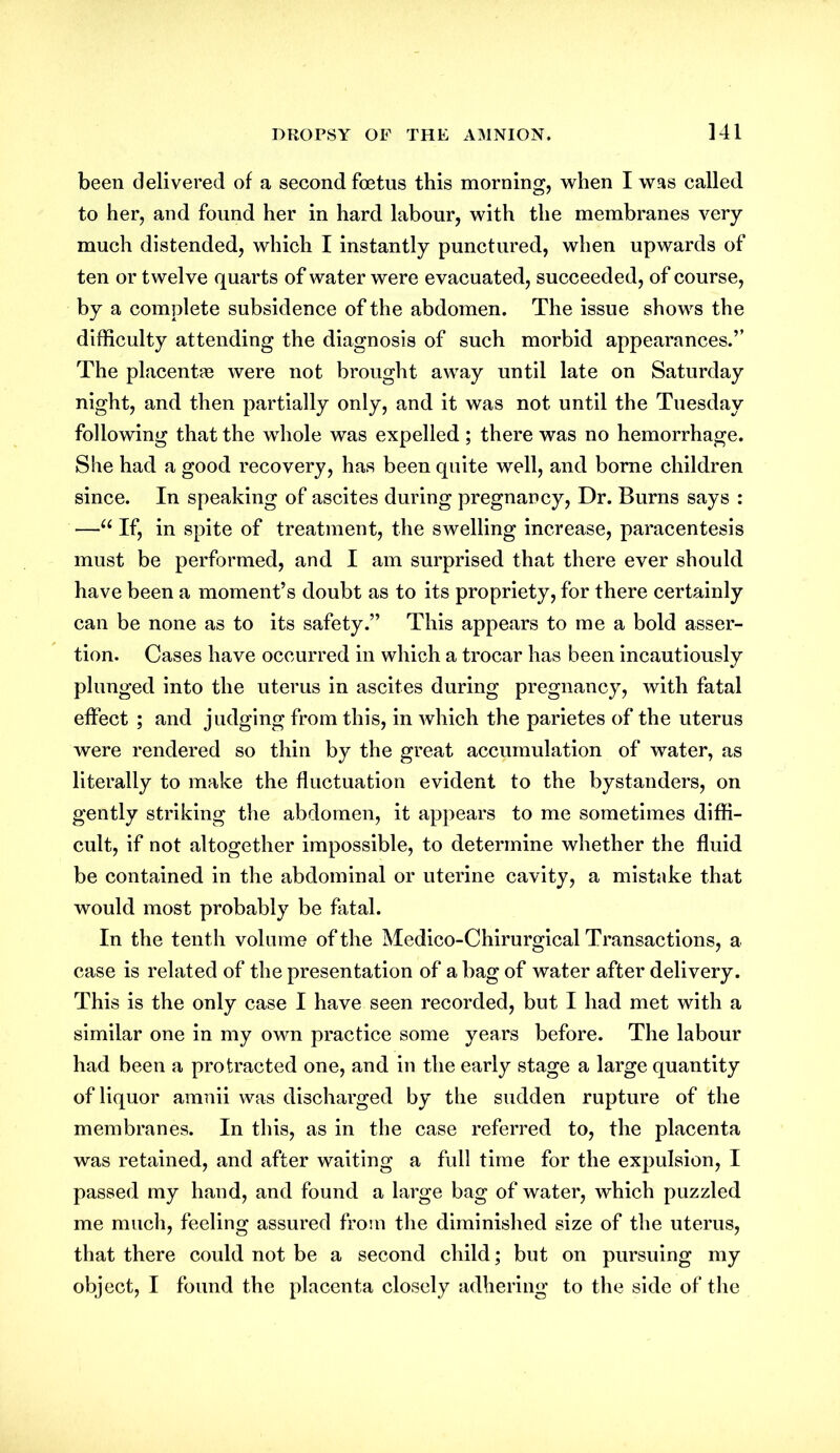 been delivered of a second foetus this morning, when I was called to her, and found her in hard labour, with the membranes very much distended, which I instantly punctured, when upwards of ten or twelve quarts of water were evacuated, succeeded, of course, by a complete subsidence of the abdomen. The issue shows the difficulty attending the diagnosis of such morbid appearances.” The placentas were not brought away until late on Saturday night, and then partially only, and it was not until the Tuesday following that the whole was expelled ; there was no hemorrhage. She had a good recovery, has been quite well, and borne children since. In speaking of ascites during pregnancy, Dr. Burns says : —u If, in spite of treatment, the swelling increase, paracentesis must be performed, and I am surprised that there ever should have been a moment’s doubt as to its propriety, for there certainly can be none as to its safety.” This appears to me a bold asser- tion. Cases have occurred in which a trocar has been incautiously plunged into the uterus in ascites during pregnancy, with fatal effect ; and judging from this, in which the parietes of the uterus were rendered so thin by the great accumulation of water, as literally to make the fluctuation evident to the bystanders, on gently striking the abdomen, it appears to me sometimes diffi- cult, if not altogether impossible, to determine whether the fluid be contained in the abdominal or uterine cavity, a mistake that would most probably be fatal. In the tenth volume of the Medico-Chirurgical Transactions, a case is related of the presentation of a bag of water after delivery. This is the only case I have seen recorded, but I had met with a similar one in my own practice some years before. The labour had been a protracted one, and in the early stage a large quantity of liquor amnii was discharged by the sudden rupture of the membranes. In this, as in the case referred to, the placenta was retained, and after waiting a full time for the expulsion, I passed my hand, and found a large bag of water, which puzzled me much, feeling assured from the diminished size of the uterus, that there could not be a second child; but on pursuing my object, I found the placenta closely adhering to the side of the