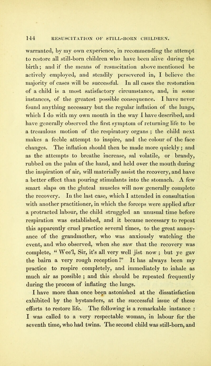 warranted, by my own experience, in recommending the attempt to restore all still-born children who have been alive during the birth; and if the means of resuscitation above mentioned be actively employed, and steadily persevered in, I believe the majority of cases will be successful. In all cases the restoration of a child is a most satisfactory circumstance, and, in some instances, of the greatest possible consequence. I have never found anything necessary but the regular inflation of the lungs, which I do with my own mouth in the way I have described, and have generally observed the first symptom of returning life to be a tremulous motion of the respiratory organs ; the child next makes a feeble attempt to inspire, and the colour of the face changes. The inflation should then be made more quickly; and as the attempts to breathe increase, sal volatile, or brandy, rubbed on the palm of the hand, and held over the mouth during the inspiration of air, will materially assist the recovery, and have a better effect than pouring stimulants into the stomach. A few smart slaps on the gluteal muscles will now generally complete the recovery. In the last case, which I attended in consultation with another practitioner, in which the forceps were applied after a protracted labour, the child struggled an unusual time before respiration was established, and it became necessary to repeat this apparently cruel practice several times, to the great annoy- ance of the grandmother, who was anxiously watching the event, and who observed, when she saw that the recovery was complete, “Wee’l, Sir, it’s all very well jist now ; but ye gav the bairn a very rough reception!” It has always been my practice to respire completely, and immediately to inhale as much air as possible ; and this should be repeated frequently during the process of inflating the lungs. I have more than once been astonished at the dissatisfaction exhibited by the bystanders, at the successful issue of these efforts to restore life. The following is a remarkable instance : I was called to a very respectable woman, in labour for the seventh time, who had twins. The second child was still-born, and