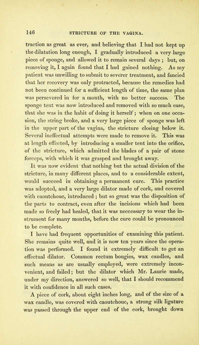 traction as great as ever, and believing that I had not kept up the dilatation long enough, I gradually introduced a very large piece of sponge, and allowed it to remain several days ; but, on removing it, I again found that I had gained nothing. As my patient was unwilling to submit to severer treatment, and fancied that her recovery was only protracted, because the remedies had not been continued for a sufficient length of time, the same plan was persevered in for a month, with no better success. The sponge tent was now introduced and removed with so much ease, that she was in the habit of doing it herself; when on one occa- sion, the string broke, and a very large piece of sponge was left in the upper part of the vagina, the stricture closing below it. Several ineffectual attempts were made to remove it. This was at length effected, by introducing a smaller tent into the orifice, of the stricture, which admitted the blades of a pair of stone forceps, with which it was grasped and brought away. It was now evident that nothing but the actual division of the stricture, in many different places, and to a considerable extent, would succeed in obtaining a permanent cure. This practice was adopted, and a very large dilator made of cork, and covered with caoutchouc, introduced ; but so great was the disposition of the parts to contract, even after the incisions which had been made so freely had healed, that it was neccessary to wear the in- strument for many months, before the cure could be pronounced to be complete. I have had frequent opportunities of examining this patient. She remains quite well, and it is now ten years since the opera- tion was performed. I found it extremely difficult to get an effectual dilator. Common rectum bougies, wax candles, and such means as are usually employed, were extremely incon- venient, and failed; but the dilator which Mr. Laurie made, under my direction, answered so well, that I should recommend it with confidence in all such cases. A piece of cork, about eight inches long, and of the size of a wax candle, was covered with caoutchouc, a strong silk ligature was passed through the upper end of the cork, brought down