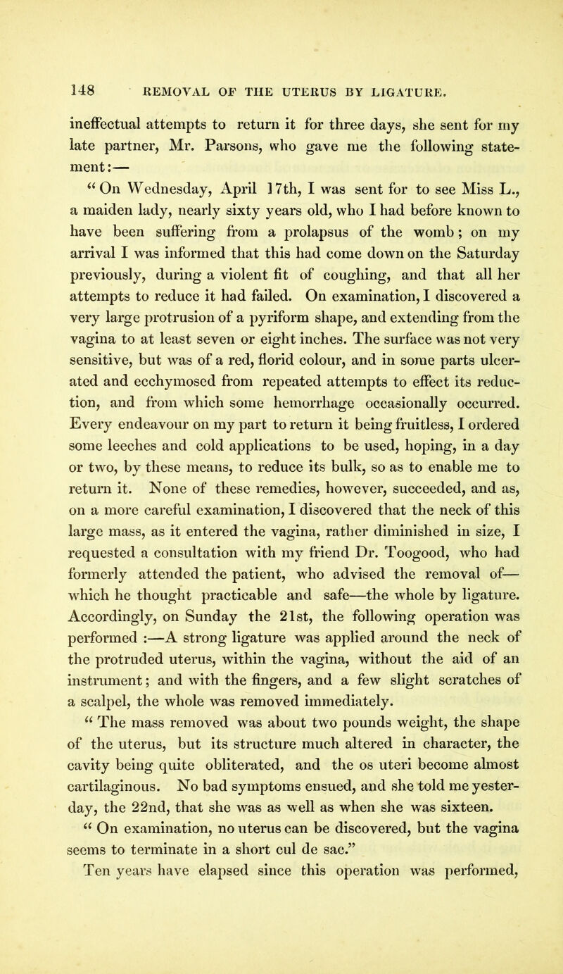 ineffectual attempts to return it for three days, she sent for my late partner, Mr. Parsons, who gave me the following state- ment:— “ On Wednesday, April 17th, I was sent for to see Miss L., a maiden lady, nearly sixty years old, who I had before known to have been suffering from a prolapsus of the womb; on my arrival I was informed that this had come down on the Saturday previously, during a violent fit of coughing, and that all her attempts to reduce it had failed. On examination, I discovered a very large protrusion of a pyriform shape, and extending from the vagina to at least seven or eight inches. The surface was not very sensitive, but was of a red, florid colour, and in some parts ulcer- ated and ecchymosed from repeated attempts to effect its reduc- tion, and from which some hemorrhage occasionally occurred. Every endeavour on my part to return it being fruitless, I ordered some leeches and cold applications to be used, hoping, in a day or two, by these means, to reduce its bulk, so as to enable me to return it. None of these remedies, however, succeeded, and as, on a more careful examination, I discovered that the neck of this large mass, as it entered the vagina, rather diminished in size, I requested a consultation with my friend Dr. Toogood, who had formerly attended the patient, who advised the removal of— which he thought practicable and safe—the whole by ligature. Accordingly, on Sunday the 21st, the following operation was performed :—A strong ligature was applied around the neck of the protruded uterus, within the vagina, without the aid of an instrument; and with the fingers, and a few slight scratches of a scalpel, the whole was removed immediately. u The mass removed was about two pounds weight, the shape of the uterus, but its structure much altered in character, the cavity being quite obliterated, and the os uteri become almost cartilaginous. No bad symptoms ensued, and she told me yester- day, the 22nd, that she was as well as when she was sixteen. u On examination, no uterus can be discovered, but the vagina seems to terminate in a short cul de sac.” Ten years have elapsed since this operation was performed,