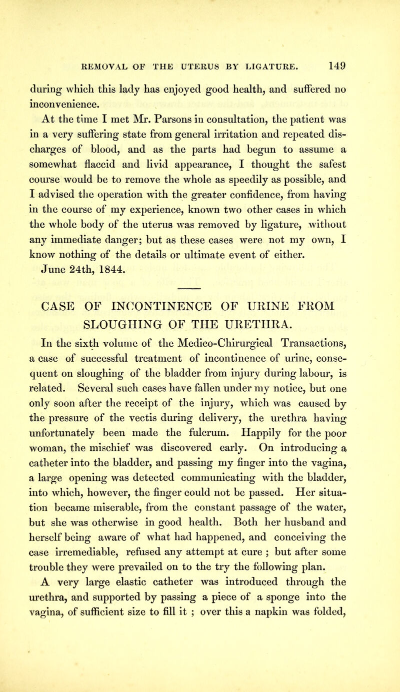 during which this lady has enjoyed good health, and suffered no inconvenience. At the time I met Mr. Parsons in consultation, the patient was in a very suffering state from general irritation and repeated dis- charges of blood, and as the parts had begun to assume a somewhat flaccid and livid appearance, I thought the safest course would be to remove the whole as speedily as possible, and I advised the operation with the greater confidence, from having in the course of my experience, known two other cases in which the whole body of the uterus was removed by ligature, without any immediate danger; but as these cases were not my own, I know nothing of the details or ultimate event of either. June 24th, 1844. CASE OF INCONTINENCE OF UEINE FEOM SLOUGHING OF THE UEETHEA. In the sixth volume of the Medico-Chirurgical Transactions, a case of successful treatment of incontinence of urine, conse- quent on sloughing of the bladder from injury during labour, is related. Several such cases have fallen under my notice, but one only soon after the receipt of the injury, which was caused by the pressure of the vectis during delivery, the urethra having unfortunately been made the fulcrum. Happily for the poor woman, the mischief was discovered early. On introducing a catheter into the bladder, and passing my finger into the vagina, a large opening was detected communicating with the bladder, into which, however, the finger could not be passed. Her situa- tion became miserable, from the constant passage of the water, but she was otherwise in good health. Both her husband and herself being aware of what had happened, and conceiving the case irremediable, refused any attempt at cure ; but after some trouble they were prevailed on to the try the following plan. A very large elastic catheter was introduced through the urethra, and supported by passing a piece of a sponge into the vagina, of sufficient size to fill it ; over this a napkin was folded,