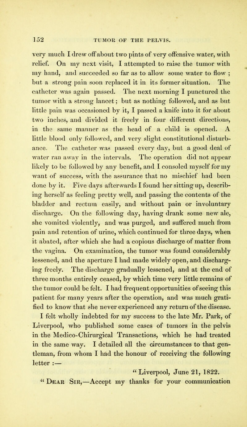 very much I drew off about two pints of very offensive water, with relief. On my next visit, I attempted to raise the tumor with my hand, and succeeded so far as to allow some water to flow ; but a strong pain soon replaced it in its former situation. The catheter was again passed. The next morning I punctured the tumor with a strong lancet; but as nothing followed, and as but little pain was occasioned by it, I passed a knife into it for about two inches, and divided it freely in four different directions, in the same manner as the head of a child is opened. A little blood only followed, and very slight constitutional disturb- ance, The catheter was passed every day, but a good deal of water ran away in the intervals. The operation did not appear likely to be followed by any benefit, and I consoled myself for my want of success, with the assurance that no mischief had been done by it. Five days afterwards I found her sitting up, describ- ing herself as feeling pretty well, and passing the contents of the bladder and rectum easily, and without pain or involuntary discharge. On the following day, having drank some new ale, she vomited violently, and was purged, and suffered much from pain and retention of urine, which continued for three days, when it abated, after which she had a copious discharge of matter from the vagina. On examination, the tumor was found considerably lessened, and the aperture I had made widely open, and discharg- ing freely. The discharge gradually lessened, and at the end of three months entirely ceased, by which time very little remains of the tumor could be felt. I had frequent opportunities of seeing this patient for many years after the operation, and was much grati- fied to know that she never experienced any return of the disease. I felt wholly indebted for my success to the late Mr. Park, of Liverpool, who published some cases of tumors in the pelvis in the Medico-Chirurgical Transactions, which he had treated in the same way. I detailed all the circumstances to that gen- tleman, from whom I had the honour of receiving the following letter :— “ Liverpool, June 21, 1822. “ Lear Sir,—Accept my thanks for your communication