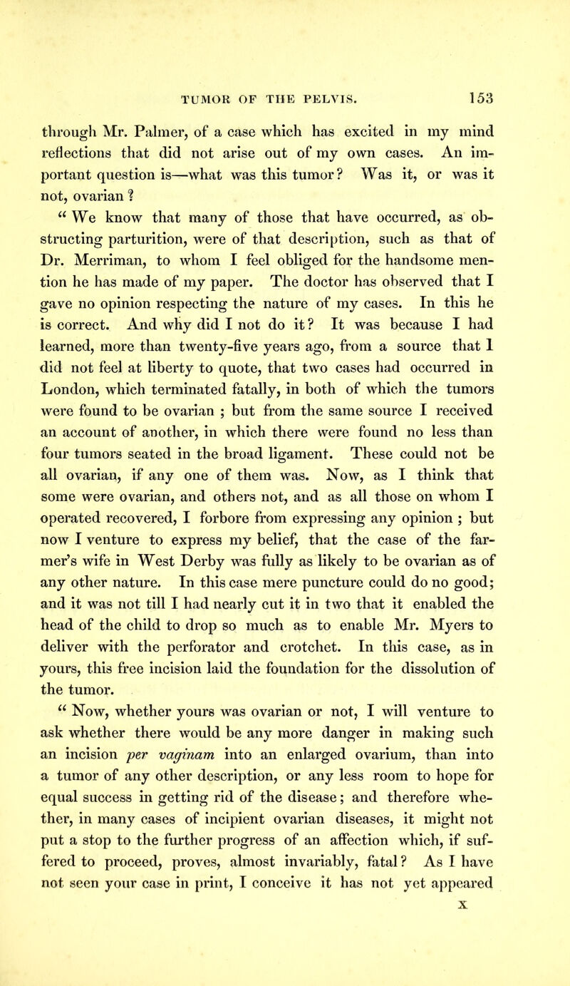 through Mr. Palmer, of a case which has excited in my mind reflections that did not arise out of my own cases. An im- portant question is—what was this tumor? Was it, or was it not, ovarian f u We know that many of those that have occurred, as ob- structing parturition, were of that description, such as that of Dr. Merriman, to whom I feel obliged for the handsome men- tion he has made of my paper. The doctor has observed that I gave no opinion respecting the nature of my cases. In this he is correct. And why did I not do it ? It was because I had learned, more than twenty-five years ago, from a source that 1 did not feel at liberty to quote, that two cases had occurred in London, which terminated fatally, in both of which the tumors were found to be ovarian ; but from the same source I received an account of another, in which there were found no less than four tumors seated in the broad ligament. These could not be all ovarian, if any one of them was. Now, as I think that some were ovarian, and others not, and as all those on whom I operated recovered, I forbore from expressing any opinion ; but now I venture to express my belief, that the case of the far- mer’s wife in West Derby was fully as likely to be ovarian as of any other nature. In this case mere puncture could do no good; and it was not till I had nearly cut it in two that it enabled the head of the child to drop so much as to enable Mr. Myers to deliver with the perforator and crotchet. In this case, as in yours, this free incision laid the foundation for the dissolution of the tumor. u Now, whether yours was ovarian or not, I will venture to ask whether there would be any more danger in making such an incision per vaginam into an enlarged ovarium, than into a tumor of any other description, or any less room to hope for equal success in getting rid of the disease; and therefore whe- ther, in many cases of incipient ovarian diseases, it might not put a stop to the further progress of an affection which, if suf- fered to proceed, proves, almost invariably, fatal ? As I have not seen your case in print, I conceive it has not yet appeared x