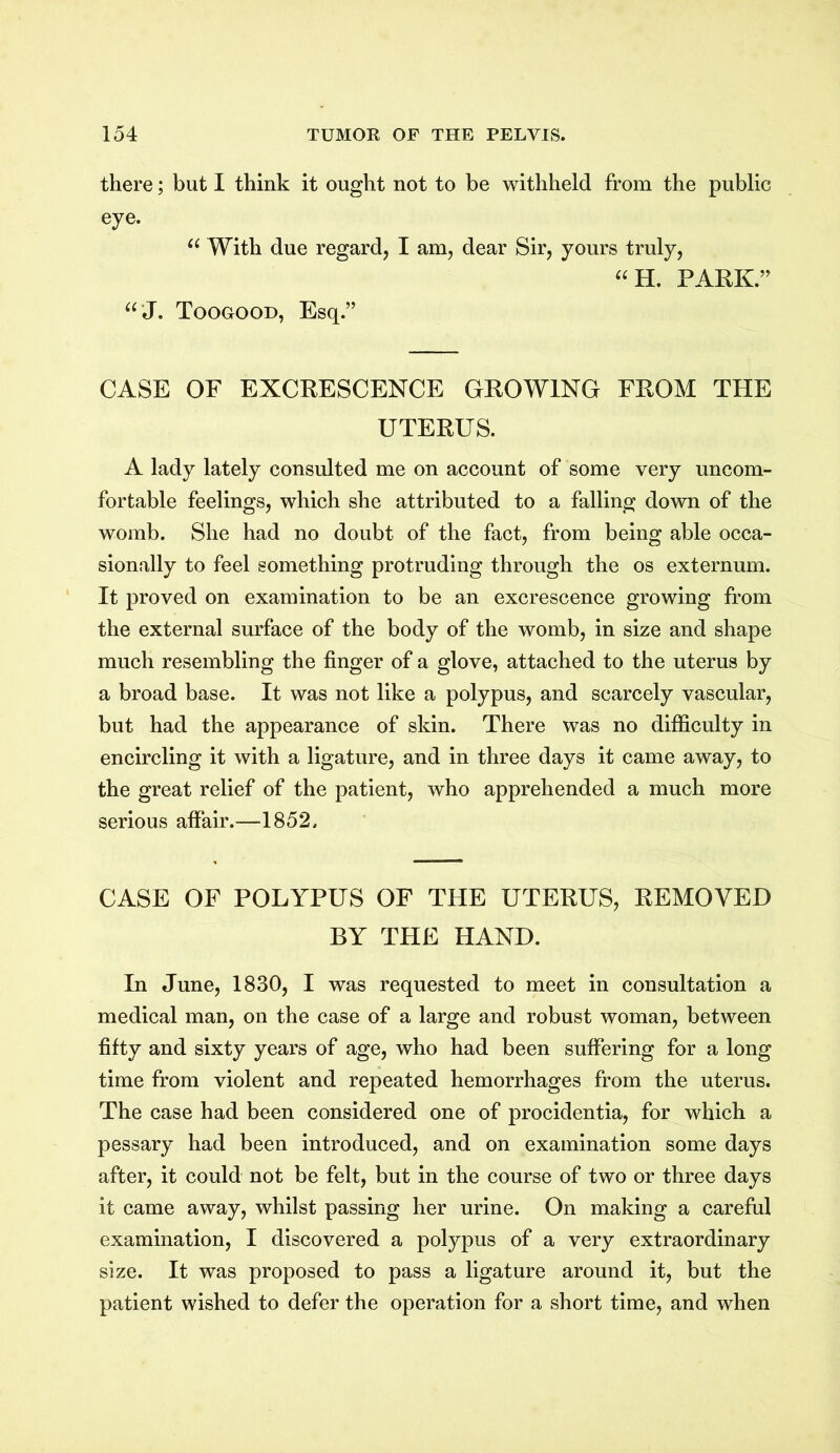 there; but I think it ought not to be withheld from the public eye. u With due regard, I am, dear Sir, yours truly, “H. PARK.” “ J. Toogood, Esq.” CASE OF EXCRESCENCE GROWING FROM THE UTERUS. A lady lately consulted me on account of some very uncom- fortable feelings, which she attributed to a falling down of the womb. She had no doubt of the fact, from being able occa- sionally to feel something protruding through the os externum. It proved on examination to be an excrescence growing from the external surface of the body of the womb, in size and shape much resembling the finger of a glove, attached to the uterus by a broad base. It was not like a polypus, and scarcely vascular, but had the appearance of skin. There was no difficulty in encircling it with a ligature, and in three days it came away, to the great relief of the patient, who apprehended a much more serious affair.—1852. CASE OF POLYPUS OF THE UTERUS, REMOVED BY THE HAND. In June, 1830, I was requested to meet in consultation a medical man, on the case of a large and robust woman, between fifty and sixty years of age, who had been suffering for a long time from violent and repeated hemorrhages from the uterus. The case had been considered one of procidentia, for which a pessary had been introduced, and on examination some days after, it could not be felt, but in the course of two or three days it came away, whilst passing her urine. On making a careful examination, I discovered a polypus of a very extraordinary size. It was proposed to pass a ligature around it, but the patient wished to defer the operation for a short time, and when