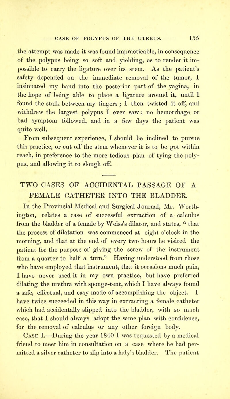 the attempt was made it was found impracticable, in consequence of the polypus being so soft and yielding, as to render it im- possible to carry the ligature over its stem. As the patient’s safety depended on the immediate removal of the tumor, I insinuated my hand into the posterior part of the vagina, in the hope of being able to place a ligature around it, until I found the stalk between my fingers ; I then twisted it off, and withdrew the largest polypus I ever saw ; no hemorrhage or bad symptom followed, and in a few days the patient was quite well. From subsequent experience, I should be inclined to pursue this practice, or cut off the stem whenever it is to be got within reach, in preference to the more tedious plan of tying the poly- pus, and allowing it to slough off TWO CASES OF ACCIDENTAL PASSAGE OF A FEMALE CATHETER INTO THE BLADDER. In the Provincial Medical and Surgical Journal, Mr. Worth- ington, relates a case of successful extraction of a calculus from the bladder of a female by Weiss’s dilator, and states, u that the process of dilatation was commenced at eight o’clock in the morning, and that at the end of every two hours he visited the patient for the purpose of giving the screw of the instrument from a quarter to half a turn.” Having understood from those who have employed that instrument, that it occasions much pain, I have never used it in my own practice, but have preferred dilating the urethra with sponge-tent, which I have always found a safe, effectual, and easy mode of accomplishing the object. I have twice succeeded in this way in extracting a female catheter which had accidentally slipped into the bladder, with so much ease, that I should always adopt the same plan with confidence, for the removal of calculus or any other foreign body. Case I.—During the year 1840 I was requested by a medical friend to meet him in consultation on a case where he had per- mitted a silver catheter to slip into a lady’s bladder. The patient