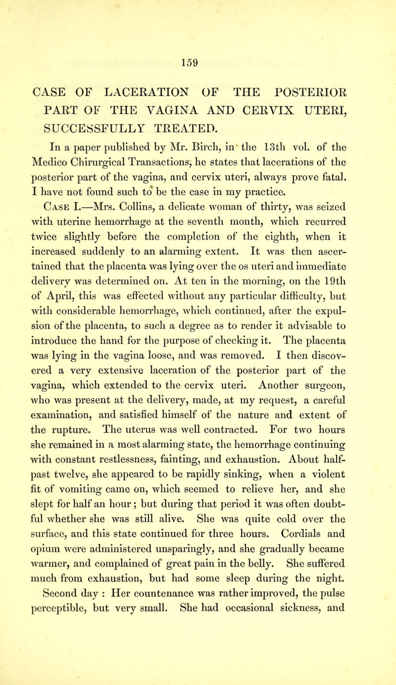 CASE OF LACERATION OF THE POSTERIOR PART OF THE VAGINA AND CERVIX UTERI, SUCCESSFULLY TREATED. In a paper published by Mr. Birch, in' the 13th vol. of the Medico Chirurgical Transactions, he states that lacerations of the posterior part of the vagina, and cervix uteri, always prove fatal. I have not found such to be the case in my practice. Case I.—Mrs. Collins, a delicate woman of thirty, was seized with uterine hemorrhage at the seventh month, which recurred twice slightly before the completion of the eighth, when it increased suddenly to an alarming extent. It was then ascer- tained that the placenta was lying over the os uteri and immediate delivery was determined on. At ten in the morning, on the 19th of April, this was effected without any particular difficulty, but with considerable hemorrhage, which continued, after the expul- sion of the placenta, to such a degree as to render it advisable to introduce the hand for the purpose of checking it. The placenta was lying in the vagina loose, and was removed. I then discov- ered a very extensive laceration of the posterior part of the vagina, which extended to the cervix uteri. Another surgeon, who was present at the delivery, made, at my request, a careful examination, and satisfied himself of the nature and extent of the rupture. The uterus was well contracted. For two hours she remained in a most alarming state, the hemorrhage continuing with constant restlessness, fainting, and exhaustion. About half- past twelve, she appeared to be rapidly sinking, when a violent fit of vomiting came on, which seemed to relieve her, and she slept for half an hour ; but during that period it was often doubt- ful whether she was still alive. She was quite cold over the surface, and this state continued for three hours. Cordials and opium were administered unsparingly, and she gradually became warmer, and complained of great pain in the belly. She suffered much from exhaustion, but had some sleep during the night. Second day : Her countenance was rather improved, the pulse perceptible, but very small. She had occasional sickness, and