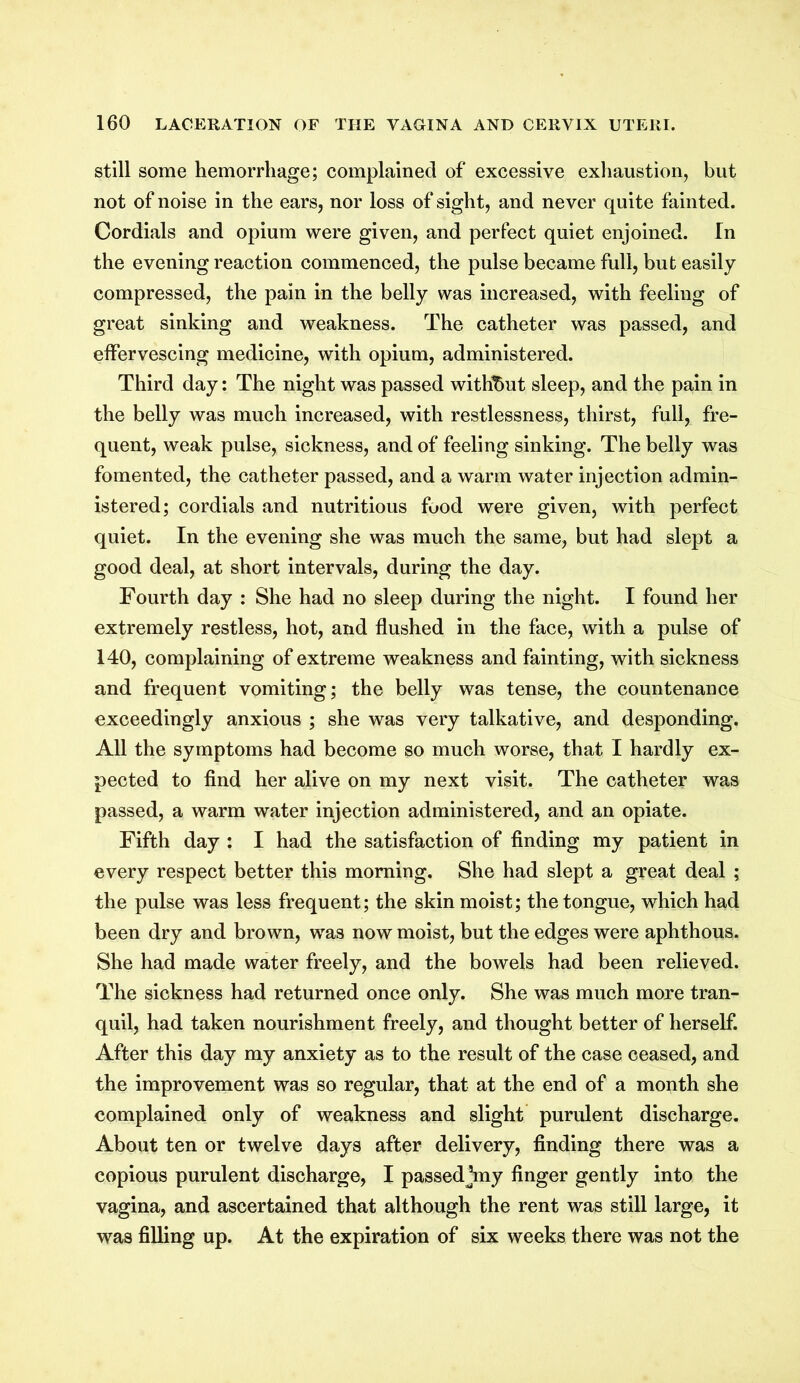 still some hemorrhage; complained of excessive exhaustion, but not of noise in the ears, nor loss of sight, and never quite fainted. Cordials and opium were given, and perfect quiet enjoined. In the evening reaction commenced, the pulse became full, but easily compressed, the pain in the belly was increased, with feeling of great sinking and weakness. The catheter was passed, and effervescing medicine, with opium, administered. Third day: The night was passed without sleep, and the pain in the belly was much increased, with restlessness, thirst, full, fre- quent, weak pulse, sickness, and of feeling sinking. The belly was fomented, the catheter passed, and a warm water injection admin- istered; cordials and nutritious food were given, with perfect quiet. In the evening she was much the same, but had slept a good deal, at short intervals, during the day. Fourth day : She had no sleep during the night. I found her extremely restless, hot, and flushed in the face, with a pulse of 140, complaining of extreme weakness and fainting, with sickness and frequent vomiting; the belly was tense, the countenance exceedingly anxious ; she was very talkative, and desponding. All the symptoms had become so much worse, that I hardly ex- pected to find her alive on my next visit. The catheter was passed, a warm water injection administered, and an opiate. Fifth day : I had the satisfaction of finding my patient in every respect better this morning. She had slept a great deal ; the pulse was less frequent; the skin moist; the tongue, which had been dry and brown, was now moist, but the edges were aphthous. She had made water freely, and the bowels had been relieved. The sickness had returned once only. She was much more tran- quil, had taken nourishment freely, and thought better of herself. After this day my anxiety as to the result of the case ceased, and the improvement was so regular, that at the end of a month she complained only of weakness and slight purulent discharge. About ten or twelve days after delivery, finding there was a copious purulent discharge, I passed kny finger gently into the vagina, and ascertained that although the rent was still large, it was filling up. At the expiration of six weeks there was not the