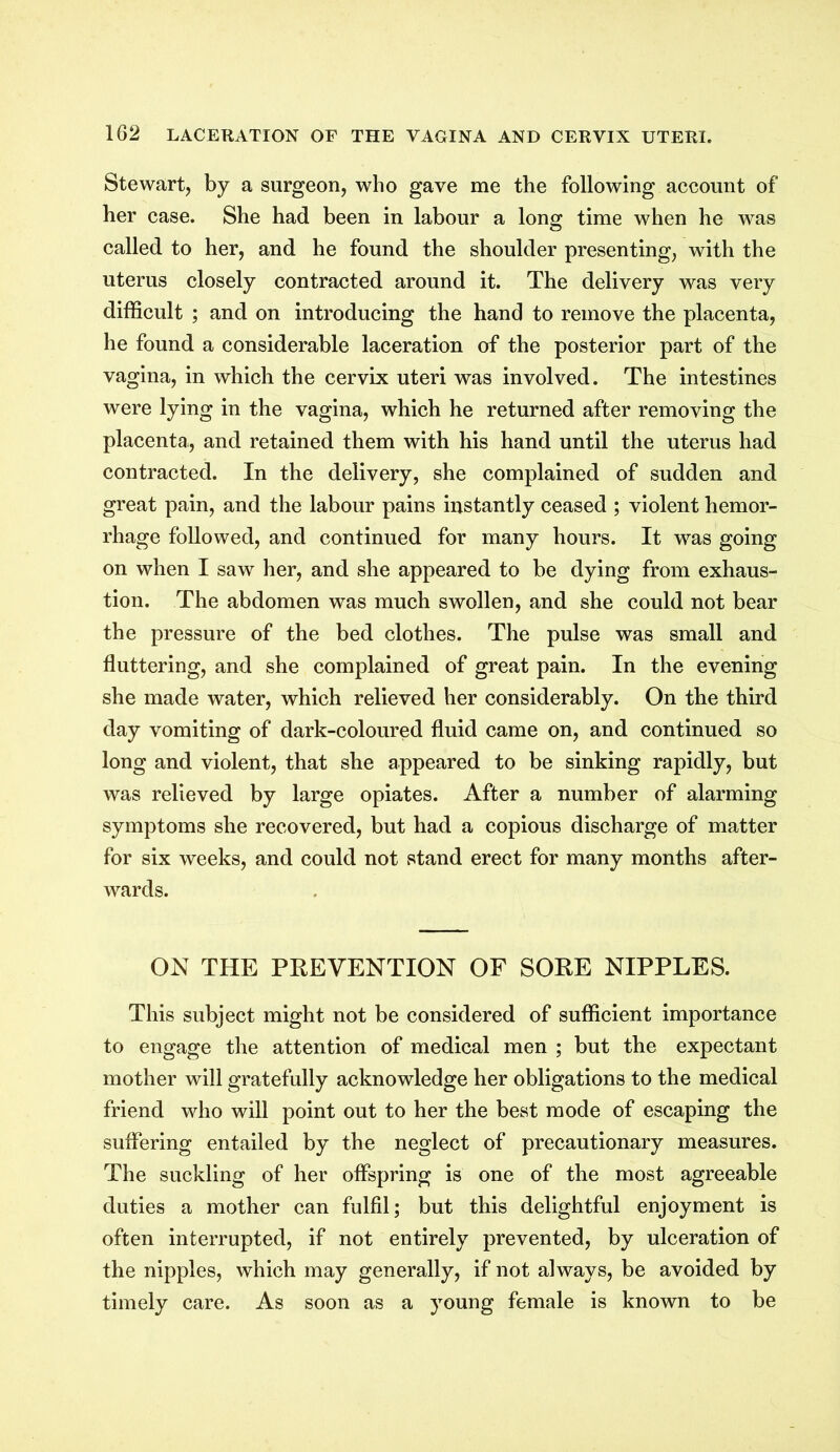 Stewart, by a surgeon, who gave me the following account of her case. She had been in labour a long time when he was called to her, and he found the shoulder presenting, with the uterus closely contracted around it. The delivery was very difficult ; and on introducing the hand to remove the placenta, he found a considerable laceration of the posterior part of the vagina, in which the cervix uteri was involved. The intestines were lying in the vagina, which he returned after removing the placenta,, and retained them with his hand until the uterus had contracted. In the delivery, she complained of sudden and great pain, and the labour pains instantly ceased ; violent hemor- rhage followed, and continued for many hours. It was going on when I saw her, and she appeared to be dying from exhaus- tion. The abdomen was much swollen, and she could not bear the pressure of the bed clothes. The pulse was small and fluttering, and she complained of great pain. In the evening she made water, which relieved her considerably. On the third day vomiting of dark-coloured fluid came on, and continued so long and violent, that she appeared to be sinking rapidly, but was relieved by large opiates. After a number of alarming symptoms she recovered, but had a copious discharge of matter for six weeks, and could not stand erect for many months after- wards. ON THE PREVENTION OF SORE NIPPLES. This subject might not be considered of sufficient importance to engage the attention of medical men ; but the expectant mother will gratefully acknowledge her obligations to the medical friend who will point out to her the best mode of escaping the suffering entailed by the neglect of precautionary measures. The suckling of her offspring is one of the most agreeable duties a mother can fulfil; but this delightful enjoyment is often interrupted, if not entirely prevented, by ulceration of the nipples, which may generally, if not always, be avoided by timely care. As soon as a young female is known to be