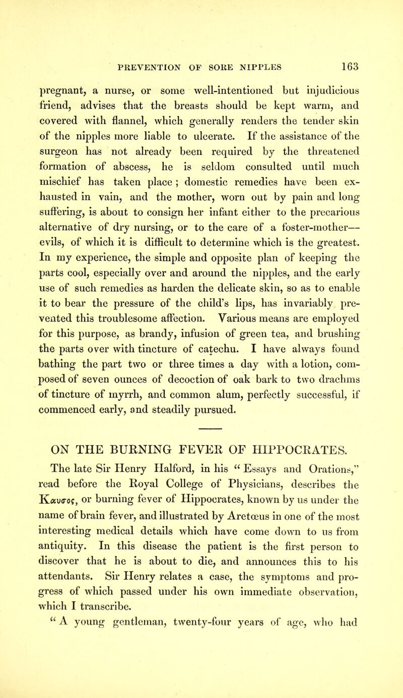 pregnant, a nurse, or some well-intentioned but injudicious friend, advises that the breasts should be kept warm, and covered with flannel, which generally renders the tender skin of the nipples more liable to ulcerate. If the assistance of the surgeon has not already been required by the threatened formation of abscess, he is seldom consulted until much mischief has taken place ; domestic remedies have been ex- hausted in vain, and the mother, worn out by pain and long suffering, is about to consign her infant either to the precarious alternative of dry nursing, or to the care of a foster-mother— evils, of which it is difficult to determine which is the greatest. In my experience, the simple and opposite plan of keeping the parts cool, especially over and around the nipples, and the early use of such remedies as harden the delicate skin, so as to enable it to bear the pressure of the child’s lips, has invariably pre- vented this troublesome affection. Yarious means are employed for this purpose, as brandy, infusion of green tea, and brushing the parts over with tincture of catechu. I have always found bathing the part two or three times a day with a lotion, com- posed of seven ounces of decoction of oak bark to two drachms of tincture of myrrh, and common alum, perfectly successful, if commenced early, and steadily pursued. ON THE BURNING FEVER OF HIPPOCRATES. The late Sir Henry Halford, in his u Essays and Orations,” read before the Royal College of Physicians, describes the Kauo-o?, or burning fever of Hippocrates, known by us under the name of brain fever, and illustrated by Aretceus in one of the most interesting medical details which have come down to us from antiquity. In this disease the patient is the first person to discover that he is about to die, and announces this to his attendants. Sir Henry relates a case, the symptoms and pro- gress of which passed under his own immediate observation, which I transcribe. u A young gentleman, twenty-four years of age, who had