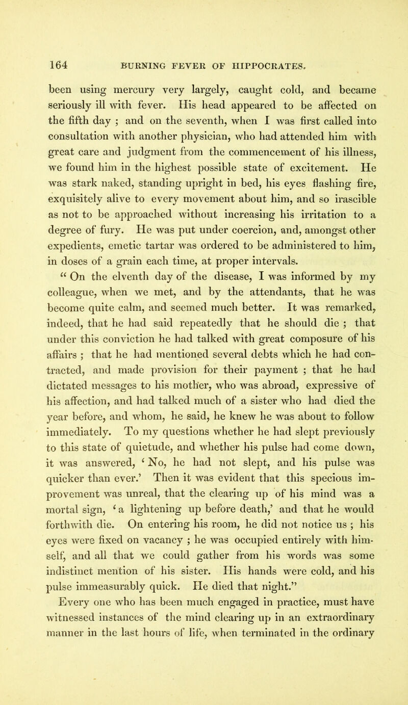 been using mercury very largely, caught cold, and became seriously ill with fever. His head appeared to be affected on the fifth day ; and on the seventh, when I was first called into consultation with another physician, who had attended him with great care and judgment from the commencement of his illness, we found him in the highest possible state of excitement. He was stark naked, standing upright in bed, his eyes flashing fire, exquisitely alive to every movement about him, and so irascible as not to be approached without increasing his irritation to a degree of fury. He was put under coercion, and, amongst other expedients, emetic tartar was ordered to be administered to him, in doses of a grain each time, at proper intervals. u On the elventh day of the disease, I was informed by my colleague, when we met, and by the attendants, that he was become quite calm, and seemed much better. It was remarked, indeed, that he had said repeatedly that he should die ; that under this conviction he had talked with great composure of his affairs ; that he had mentioned several debts which he had con- tracted, and made provision for their payment ; that he had dictated messages to his mother, who was abroad, expressive of his affection, and had talked much of a sister who had died the year before, and whom, he said, he knew he was about to follow immediately. To my questions whether he had slept previously to this state of quietude, and whether his pulse had come down, it was answered, ‘ No, he had not slept, and his pulse was quicker than ever.’ Then it was evident that this specious im- provement was unreal, that the clearing up of his mind was a mortal sign, c a lightening up before death/ and that he would forthwith die. On entering his room, he did not notice us ; his eyes were fixed on vacancy ; he was occupied entirely with him- self, and all that we could gather from his words was some indistinct mention of his sister. His hands were cold, and his pulse immeasurably quick. He died that night.” Every one who has been much engaged in practice, must have witnessed instances of the mind clearing up in an extraordinary manner in the last hours of life, when terminated in the ordinary