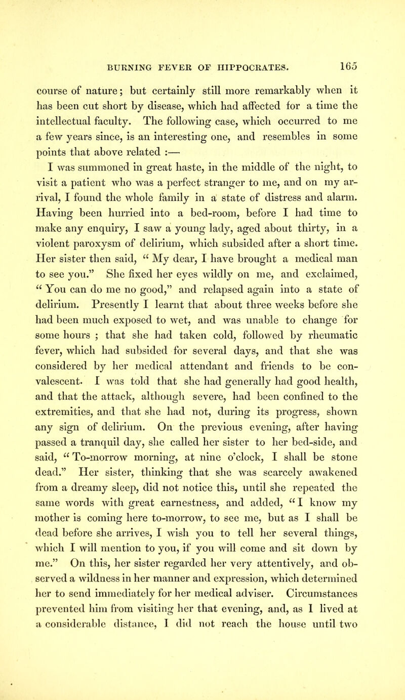 course of nature; but certainly still more remarkably when it has been cut short by disease, which had affected for a time the intellectual faculty. The following case, which occurred to me a few years since, is an interesting one, and resembles in some points that above related :— I was summoned in great haste, in the middle of the night, to visit a patient who was a perfect stranger to me, and on my ar- rival, I found the whole family in a state of distress and alarm. Having been hurried into a bed-room, before I had time to make any enquiry, I saw a young lady, aged about thirty, in a violent paroxysm of delirium, which subsided after a short time. Her sister then said, u My dear, I have brought a medical man to see you.” She fixed her eyes wildly on me, and exclaimed, u You can do me no good,” and relapsed again into a state of delirium. Presently I learnt that about three weeks before she had been much exposed to wet, and was unable to change for some hours ; that she had taken cold, followed by rheumatic fever, which had subsided for several days, and that she was considered by her medical attendant and friends to be con- valescent. I was told that she had generally had good health, and that the attack, although severe, had been confined to the extremities, and that she had not, during its progress, shown any sign of delirium. On the previous evening, after having passed a tranquil day, she called her sister to her bed-side, and said, u To-morrow morning, at nine o’clock, I shall be stone dead.” Her sister, thinking that she was scarcely awakened from a dreamy sleep, did not notice this, until she repeated the same words with great earnestness, and added, “ I know my mother is coming here to-morrow, to see me, but as I shall be dead before she arrives, I wish you to tell her several things, which I will mention to you, if you will come and sit down by me.” On this, her sister regarded her very attentively, and ob- served a wildness in her manner and expression, which determined her to send immediately for her medical adviser. Circumstances prevented him from visiting her that evening, and, as I lived at a considerable distance, I did not reach the house until two