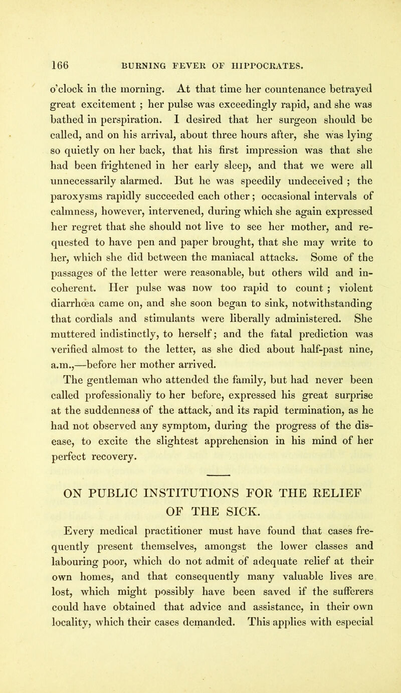 o’clock in the morning. At that time her countenance betrayed great excitement ; her pulse was exceedingly rapid, and she was bathed in perspiration. 1 desired that her surgeon should be called, and on his arrival, about three hours after, she was lying so quietly on her back, that his first impression was that she had been frightened in her early sleep, and that we were all unnecessarily alarmed. But he was speedily undeceived ; the paroxysms rapidly succeeded each other; occasional intervals of calmness, however, intervened, during which she again expressed her regret that she should not live to see her mother, and re- quested to have pen and paper brought, that she may write to her, which she did between the maniacal attacks. Some of the passages of the letter were reasonable, but others wild and in- coherent. Her pulse was now too rapid to count ; violent diarrhoea came on, and she soon began to sink, notwithstanding that cordials and stimulants were liberally administered. She muttered indistinctly, to herself; and the fatal prediction was verified almost to the letter, as she died about half-past nine, a.m.,—before her mother arrived. The gentleman who attended the family, but had never been called professionally to her before, expressed his great surprise at the suddenness of the attack, and its rapid termination, as he had not observed any symptom, during the progress of the dis- ease, to excite the slightest apprehension in his mind of her perfect recovery. ON PUBLIC INSTITUTIONS FOR THE RELIEF OF THE SICK. Every medical practitioner must have found that cases fre- quently present themselves, amongst the lower classes and labouring poor, which do not admit of adequate relief at their own homes, and that consequently many valuable lives are lost, which might possibly have been saved if the sufferers could have obtained that advice and assistance, in their own locality, which their cases demanded. This applies with especial