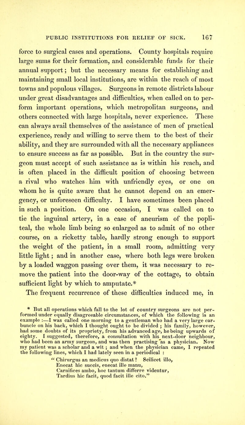 force to surgical cases and operations. County hospitals require large sums for their formation, and considerable funds for their annual support; but the necessary means for establishing and maintaining small local institutions, are within the reach of most towns and populous villages. Surgeons in remote districts labour under great disadvantages and difficulties, when called on to per- form important operations, which metropolitan surgeons, and others connected with large hospitals, never experience. These can always avail themselves of the assistance of men of practical experience, ready and willing to serve them to the best of their ability, and they are surrounded with all the necessary appliances to ensure success as far as possible. But in the country the sur- geon must accept of such assistance as is within his reach, and is often placed in the difficult position of choosing between a rival who watches him with unfriendly eyes, or one on whom he is quite aware that he cannot depend on an emer- gency, or unforeseen difficulty. I have sometimes been placed in such a position. On one occasion, I was called on to tie the inguinal artery, in a case of aneurism of the popli- teal, the whole limb being so enlarged as to admit of no other course, on a ricketty table, hardly strong enough to support the weight of the patient, in a small room, admitting very little light; and in another case, where both legs were broken by a loaded waggon passing over them, it was necessary to re- move the patient into the door-way of the cottage, to obtain sufficient light by which to amputate.* The frequent recurrence of these difficulties induced me, in * But all operations which fall to the lot of country surgeons are not per- formed under equally disagreeable circumstances, of which the following is an example :—I was called one morning to a gentleman who had a very large car- buncle on his back, which I thought ought to be divided ; his family, however, had some doubts of its propriety, from his advanced age, he being upwards of eighty. I suggested, therefore, a consultation with his next-door neighbour, who had been an army surgeon, and was then practising *as a physician. Now my patient was a scholar and a wit; and when the physician came, I repeated the following lines, which I had lately seen in a periodical : <e Chirurgus an medicus quo distat ? Scilicet illo, Enecat hie succis, enecat ille manu, Carnifices ambo, hoc tantum differre videntur, Tardius hie facit, quod facit ille cito.”