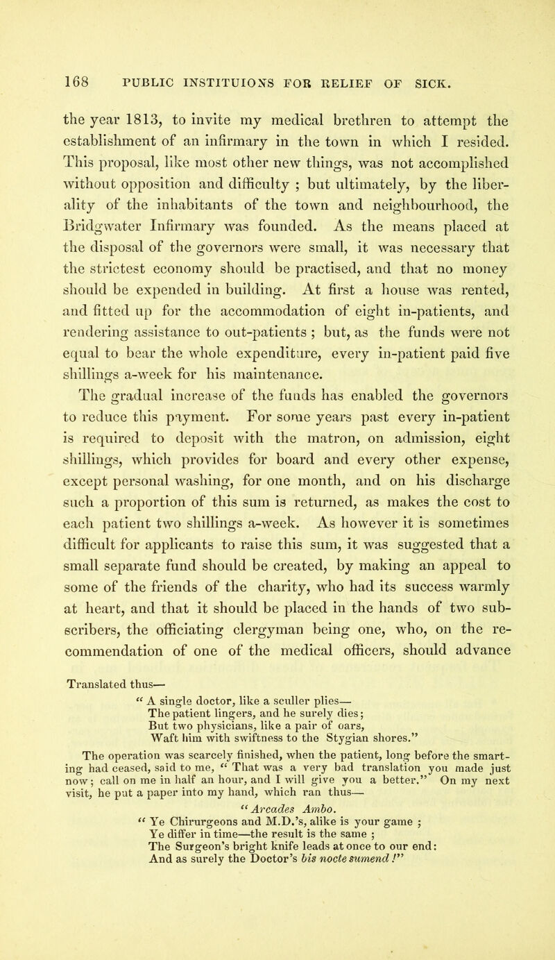 the year 1813, to invite my medical brethren to attempt the establishment of an infirmary in the town in which I resided. This proposal, like most other new things, was not accomplished without opposition and difficulty ; but ultimately, by the liber- ality of the inhabitants of the town and neighbourhood, the Bridgwater Infirmary was founded. As the means placed at the disposal of the governors were small, it was necessary that the strictest economy should be practised, and that no money should be expended in building. At first a house was rented, and fitted up for the accommodation of eight in-patients, and rendering assistance to out-patients ; but, as the funds were not equal to bear the whole expenditure, every in-patient paid five shillings a-week for his maintenance. The gradual increase of the funds has enabled the governors to reduce this payment. For some years past every in-patient is required to deposit with the matron, on admission, eight shillings, which provides for board and every other expense, except personal washing, for one month, and on his discharge such a proportion of this sum is returned, as makes the cost to each patient two shillings a-week. As however it is sometimes difficult for applicants to raise this sum, it was suggested that a small separate fund should be created, by making an appeal to some of the friends of the charity, who had its success warmly at heart, and that it should be placed in the hands of two sub- scribers, the officiating clergyman being one, who, on the re- commendation of one of the medical officers, should advance Translated thus— “ A single doctor, like a sculler plies— The patient lingers, and he surely dies; But two physicians, like a pair of oars. Waft him with swiftness to the Stygian shores.” The operation was scarcely finished, when the patient, long before the smart- ing had ceased, said to me, “ That was a very bad translation you made just now; call on me in half an hour, and I will give you a better.” On my next visit, he put a paper into my hand, which ran thus— “Arcades Ambo. “ Ye Chirurgeons and M.D.’s, alike is your game ; Ye differ in time—the result is the same ; The Surgeon’s bright knife leads at once to our end: And as surely the Doctor’s bis nocte sumend !”