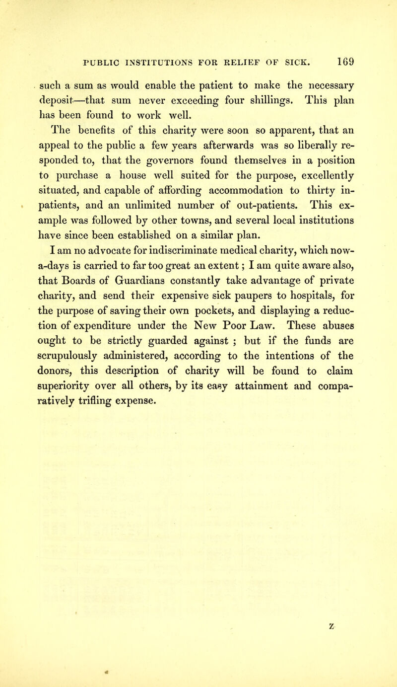 such a sum as would enable the patient to make the necessary deposit—that sum never exceeding four shillings. This plan has been found to work well. The benefits of this charity were soon so apparent, that an appeal to the public a few years afterwards was so liberally re- sponded to, that the governors found themselves in a position to purchase a house well suited for the purpose, excellently situated, and capable of affording accommodation to thirty in- patients, and an unlimited number of out-patients. This ex- ample was followed by other towns, and several local institutions have since been established on a similar plan. I am no advocate for indiscriminate medical charity, which now- a-days is carried to far too great an extent; I am quite aware also, that Boards of Guardians constantly take advantage of private charity, and send their expensive sick paupers to hospitals, for the purpose of saving their own pockets, and displaying a reduc- tion of expenditure under the New Poor Law. These abuses ought to be strictly guarded against ; but if the funds are scrupulously administered, according to the intentions of the donors, this description of charity will be found to claim superiority over all others, by its easy attainment and compa- ratively trifling expense. z