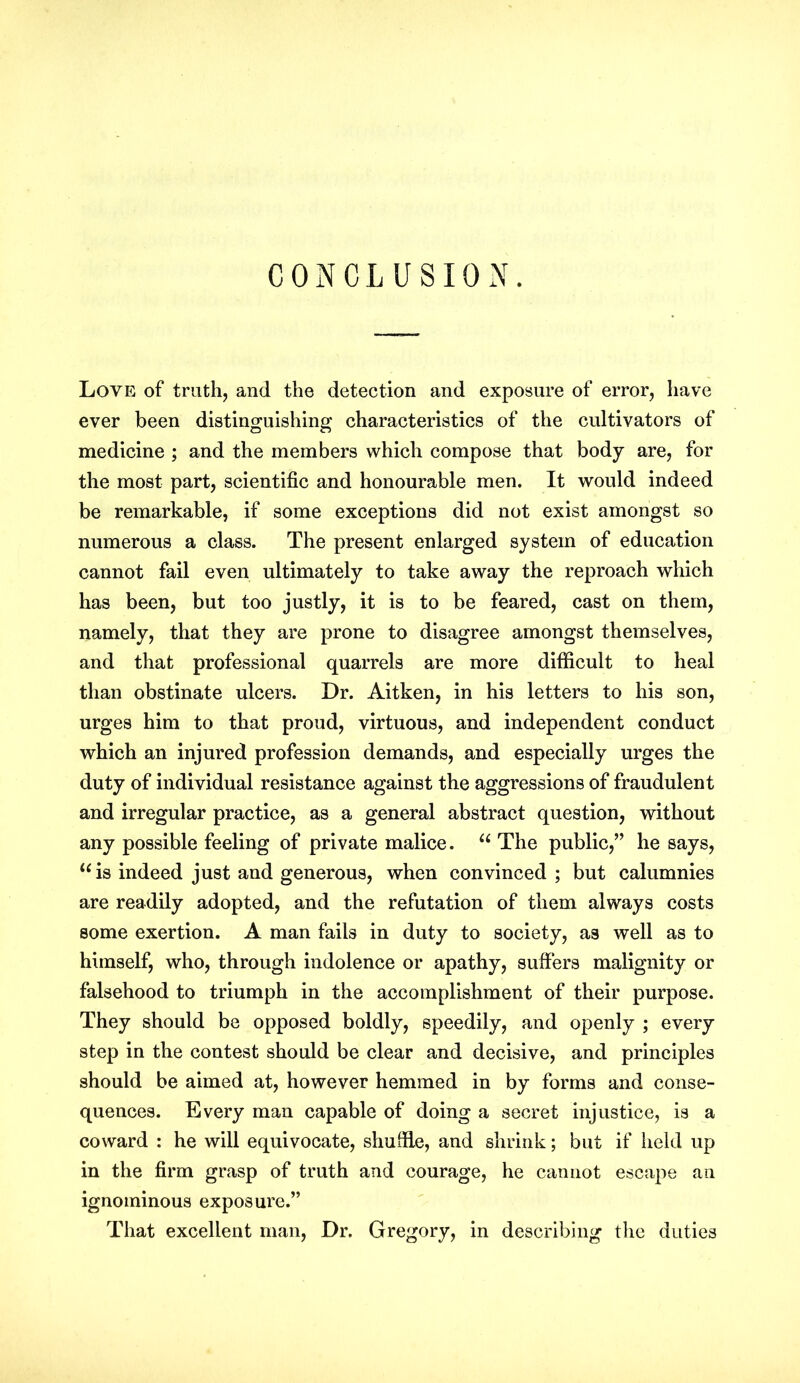 CONCLUSION. Love of truth, and the detection and exposure of error, have ever been distinguishing characteristics of the cultivators of medicine ; and the members which compose that body are, for the most part, scientific and honourable men. It would indeed be remarkable, if some exceptions did not exist amongst so numerous a class. The present enlarged system of education cannot fail even ultimately to take away the reproach which has been, but too justly, it is to be feared, cast on them, namely, that they are prone to disagree amongst themselves, and that professional quarrels are more difficult to heal than obstinate ulcers. Dr. Aitken, in his letters to his son, urges him to that proud, virtuous, and independent conduct which an injured profession demands, and especially urges the duty of individual resistance against the aggressions of fraudulent and irregular practice, as a general abstract question, without any possible feeling of private malice. “ The public,” he says, “is indeed just and generous, when convinced ; but calumnies are readily adopted, and the refutation of them always costs some exertion. A man fails in duty to society, as well as to himself, who, through indolence or apathy, suffers malignity or falsehood to triumph in the accomplishment of their purpose. They should be opposed boldly, speedily, and openly ; every step in the contest should be clear and decisive, and principles should be aimed at, however hemmed in by forms and conse- quences. Every man capable of doing a secret injustice, is a coward : he will equivocate, shuffle, and shrink; but if held up in the firm grasp of truth and courage, he cannot escape an ignominous exposure.” That excellent man, Dr. Gregory, in describing the duties