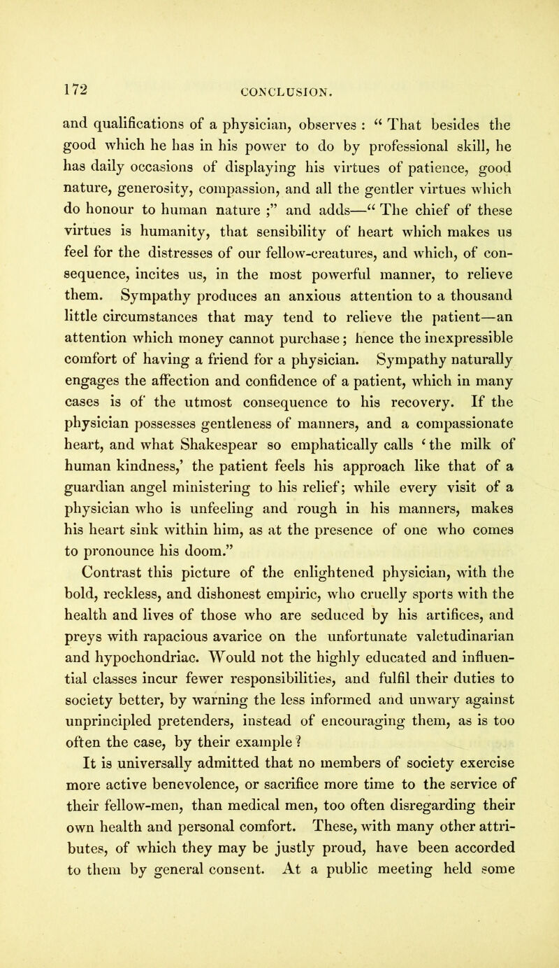 and qualifications of a physician, observes : “ That besides the good which he has in his power to do by professional skill, he has daily occasions of displaying his virtues of patience, good nature, generosity, compassion, and all the gentler virtues which do honour to human nature and adds—“ The chief of these virtues is humanity, that sensibility of heart which makes us feel for the distresses of our fellow-creatures, and which, of con- sequence, incites us, in the most powerful manner, to relieve them. Sympathy produces an anxious attention to a thousand little circumstances that may tend to relieve the patient—an attention which money cannot purchase; hence the inexpressible comfort of having a friend for a physician. Sympathy naturally engages the affection and confidence of a patient, which in many cases is of the utmost consequence to his recovery. If the physician possesses gentleness of manners, and a compassionate heart, and what Shakespear so emphatically calls c the milk of human kindness,’ the patient feels his approach like that of a guardian angel ministering to his relief; while every visit of a physician who is unfeeling and rough in his manners, makes his heart sink within him, as at the presence of one who comes to pronounce his doom.” Contrast this picture of the enlightened physician, with the bold, reckless, and dishonest empiric, who cruelly sports with the health and lives of those who are seduced by his artifices, and preys with rapacious avarice on the unfortunate valetudinarian and hypochondriac. Would not the highly educated and influen- tial classes incur fewer responsibilities, and fulfil their duties to society better, by warning the less informed and unwary against unprincipled pretenders, instead of encouraging them, as is too often the case, by their example ? It is universally admitted that no members of society exercise more active benevolence, or sacrifice more time to the service of their fellow-men, than medical men, too often disregarding their own health and personal comfort. These, with many other attri- butes, of which they may be justly proud, have been accorded to them by general consent. At a public meeting held some