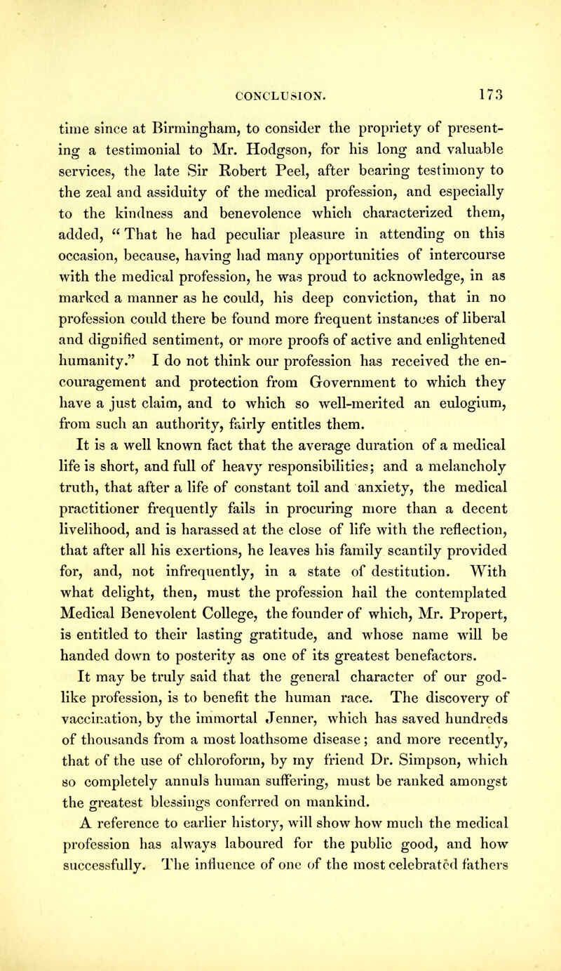 time since at Birmingham, to consider the propriety of present- ing a testimonial to Mr. Hodgson, for his long and valuable services, the late Sir Robert Peel, after bearing testimony to the zeal and assiduity of the medical profession, and especially to the kindness and benevolence which characterized them, added, “ That he had peculiar pleasure in attending on this occasion, because, having had many opportunities of intercourse with the medical profession, he was proud to acknowledge, in as marked a manner as he could, his deep conviction, that in no profession could there be found more frequent instances of liberal and dignified sentiment, or more proofs of active and enlightened humanity.” I do not think our profession has received the en- couragement and protection from Government to which they have a just claim, and to which so well-merited an eulogium, from such an authority, fairly entitles them. It is a well known fact that the average duration of a medical life is short, and full of heavy responsibilities; and a melancholy truth, that after a life of constant toil and anxiety, the medical practitioner frequently fails in procuring more than a decent livelihood, and is harassed at the close of life with the reflection, that after all his exertions, he leaves his family scantily provided for, and, not infrequently, in a state of destitution. With what delight, then, must the profession hail the contemplated Medical Benevolent College, the founder of which, Mr. Propert, is entitled to their lasting gratitude, and whose name will be handed down to posterity as one of its greatest benefactors. It may be truly said that the general character of our god- like profession, is to benefit the human race. The discovery of vaccination, by the immortal Jenner, which has saved hundreds of thousands from a most loathsome disease; and more recently, that of the use of chloroform, by my friend Dr. Simpson, which so completely annuls human suffering, must be ranked amongst the greatest blessings conferred on mankind. A reference to earlier history, will show how much the medical profession has always laboured for the public good, and how successfully. The influence of one of the most celebrated fathers