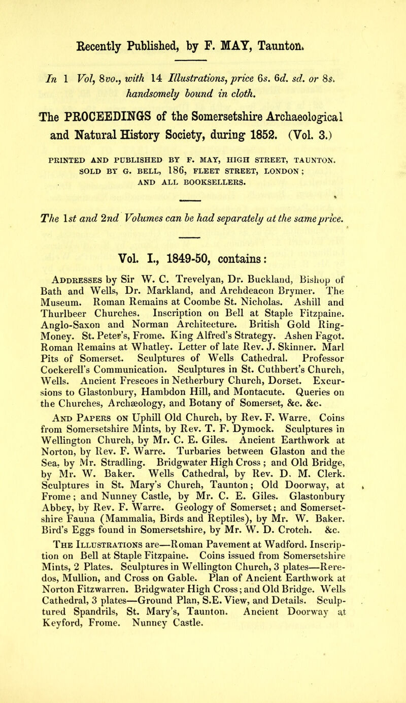 Recently Published, by F. MAY, Taunton. In 1 Vol, 8 VO., with 14 Illustrations, price 6s. 6d. sd. or 8s. handsomely hound in cloth. The PROCEEDINGS of the Somersetshire Archaeological and Natural History Society, during 1852. (Vol. 3.) PRINTED AND PUBLISHED BY F. MAY, HIGH STREET, TAUNTON. SOLD BY G. BELL, 186, FLEET STREET, LONDON; AND ALL BOOKSELLERS. The ls£ and 2nd Volumes can he had separately at the same price. Vol. I., 1849-50, contains: Addresses by Sir W. C. Trevelyan, Dr. Buckland, Bishop of Bath and Wells, Dr. Markland, and Archdeacon Brymer. The Museum. Roman Remains at Coombe St. Nicholas. Ashill and Thurlbeer Churches. Inscription on Bell at Staple Fitzpaine. Anglo-Saxon and Norman Architecture. British Gold Ring- Money. St. Peter’s, Frome. King Alfred’s Strategy. Ashen Fagot. Roman Remains at Whatley. Letter of late Rev. J. Skinner. Marl Pits of Somerset. Sculptures of Wells Cathedral. Professor Cockerell’s Communication. Sculptures in St. Cuthbert’s Church, Wells. Ancient Frescoes in Netherbury Church, Dorset. Excur- sions to Glastonbury, Hambdon Hill, and Montacute. Queries on the Churches, Archaeology, and Botany of Somerset, &c. &c. And Papers on Uphill Old Church, by Rev. F. Warre. Coins from Somersetshire Mints, by Rev. T. F. Dymock. Sculptures in Wellington Church, by Mr. C. E. Giles. Ancient Earthwork at Norton, by Rev. F. Warre. Turbaries between Glaston and the Sea, by Mr. Stradling. Bridgwater High Cross ; and Old Bridge, by Mr. W. Baker. Wells Cathedral, by Rev. D. M. Clerk. Sculptures in St. Mary’s Church, Taunton; Old Doorway, at Frome; and Nunney Castle, by Mr. C. E. Giles. Glastonbury Abbey, by Rev. F. Warre. Geology of Somerset; and Somerset- shire Fauna (Mammalia, Birds and Reptiles), by Mr. W. Baker. Bird’s Eggs found in Somersetshire, by Mr. W. D. Crotch. &c. The Illustrations are—Roman Pavement at Wadford. Inscrip- tion on Bell at Staple Fitzpaine. Coins issued from Somersetshire Mints, 2 Plates. Sculptures in Wellington Church, 3 plates—Rere- dos, Mullion, and Cross on Gable. Plan of Ancient Earthwork at Norton Fitzwarren. Bridgwater High Cross; and Old Bridge. Wells Cathedral, 3 plates—Ground Plan, S.E. View, and Details. Sculp- tured Spandrils, St. Mary’s, Taunton. Ancient Doorway at Keyford, Frome. Nunney Castle.