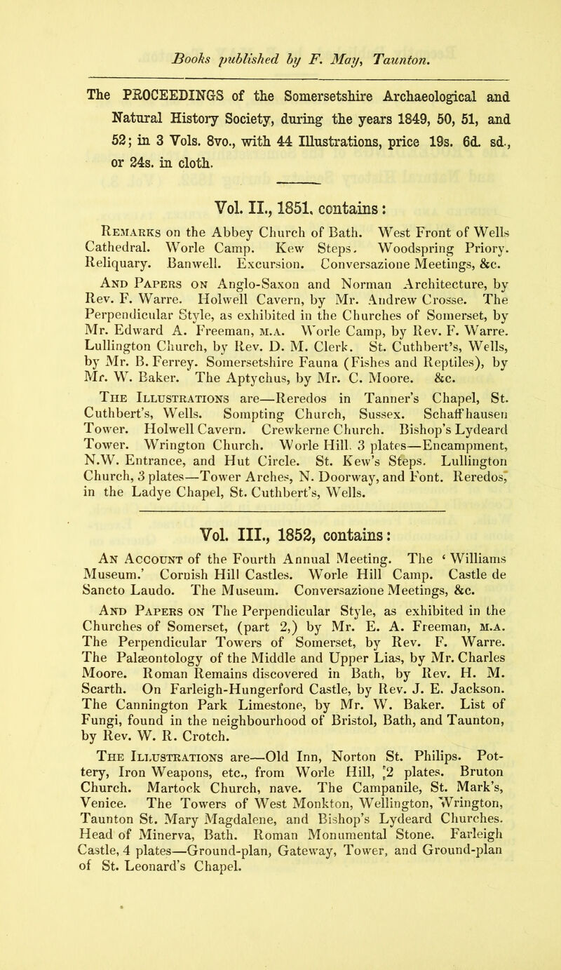 The PROCEEDINGS of the Somersetshire Archaeological and Natural History Society, during the years 1849, 50, 51, and 52; in 3 Vols. 8vo., with 44 Illustrations, price 19s. 6<L sd., or 24s. in cloth. Vol. II., 1851, contains: Remarks on the Abbey Church of Bath. West Front of Wells Cathedral. Worle Camp. Kew Steps. Woodspring Priory. Reliquary. Banwell. Excursion. Conversazione Meetings, &c. And Papers on Anglo-Saxon and Norman Architecture, by Rev. F. Warre. Holwell Cavern, by Mr. Andrew Crosse. The Perpendicular Style, as exhibited in the Churches of Somerset, by Mr. Edward A. Freeman, m.a. Worle Camp, by Rev. F. Warre. Lullington Church, by Rev. D. M. Clerk. St. Cuthbert’s, Wells, by Mr. B. Ferrey. Somersetshire Fauna (Fishes and Reptiles), by Mr. W. Baker. The Aptychus, by Mr. C. Moore. &c. The Illustrations are—Reredos in Tanner’s Chapel, St. Cuthbert’s, Wells. Sompting Church, Sussex. Schaffhausen Tower. Holwell Cavern. Crewkerne Church. Bishop’s Lydeard Tower. Wrington Church. Worle Hill. 3 plates—Encampment, N.W. Entrance, and Hut Circle. St. Kew’s Steps. Lullington Church, 3 plates—Tower Arches, N. Doorway, and Font. Reredos' in the Ladye Chapel, St. Cuthbert’s, Wells. Vol. III., 1852, contains: An Account of the Fourth Annual Meeting. The ‘ Williams Museum.’ Cornish Hill Castles. Worle Hill Camp. Castle de Sancto Laudo. The Museum. Conversazione Meetings, &c. And Papers on The Perpendicular Style, as exhibited in the Churches of Somerset, (part 2,) by Mr. E. A. Freeman, m.a. The Perpendicular Towers of Somerset, by Rev. F. Warre. The Palaeontology of the Middle and Upper Lias, by Mr. Charles Moore. Roman Remains discovered in Bath, by Rev. H. M. Scarth. On Farleigh-Hungerford Castle, by Rev. J. E. Jackson. The Cannington Park Limestone, by Mr. W. Baker. List of Fungi, found in the neighbourhood of Bristol, Bath, and Taunton, by Rev. W. R. Crotch. The Illustrations are—Old Inn, Norton St. Philips. Pot- tery, Iron Weapons, etc., from Worle Hill, *2 plates. Bruton Church. Martock Church, nave. The Campanile, St. Mark’s, Venice. The Towers of West Monkton, Wellington, Wrington, Taunton St. Mary Magdalene, and Bishop’s Lydeard Churches. Head of Minerva, Bath. Roman Monumental Stone. Farleigh Castle, 4 plates—Ground-plan, Gateway, Tower, and Ground-plan of St. Leonard’s Chapel.