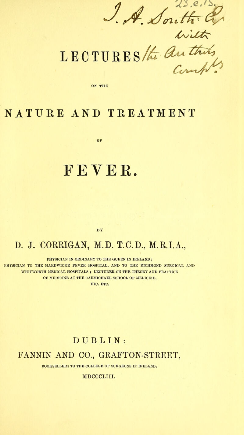 LECTURES NATURE AND TREATMENT FEVER. D. J. CORRIGAN, M.D. T.C.D., M.R.I.A., PHYSICIAN IN ORDINARY TO THE QUEEN IN IRELAND ; PHYSICIAN TO THE HARDWICKE FEVER HOSPITAL, AND TO THE RICHMOND SURGICAL AND WHITWORTH MEDICAL HOSPITALS ; LECTURER ON THE THEORY AND PRACTICE OF MEDICINE AT THE CARMICHAEL SCHOOL OF MEDICINE, ETC. ETC. DUBLIN : FANNIN AND CO., GRAFTON-STREET, BOOKSELLERS TO THE COLLEGE OF SURGEONS IN IRELAND. MDCCCLIII.