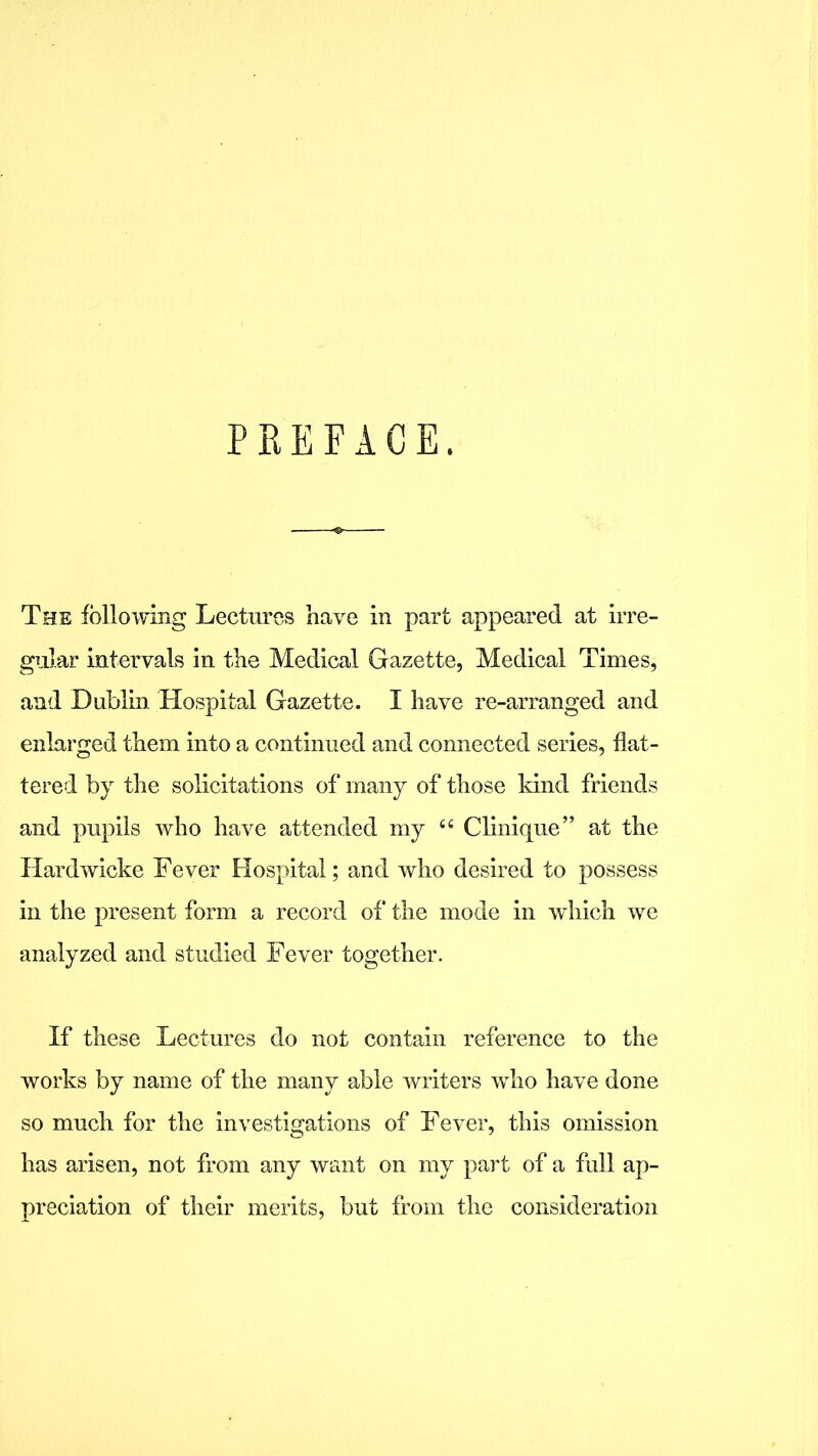 PREFACE. The following Lectures have in part appeared at irre- gular intervals in the Medical Gazette, Medical Times, and Dublin Hospital Gazette. I have re-arranged and enlarged them into a continued and connected series, flat- tered by the solicitations of many of those kind friends and pupils who have attended my 44 Clinique” at the Hardwicke Fever Hospital; and who desired to possess in the present form a record of the mode in which we analyzed and studied Fever together. If these Lectures do not contain reference to the works by name of the many able writers who have done so much for the investigations of Fever, this omission has arisen, not from any want on my part of a full ap- preciation of their merits, but from the consideration