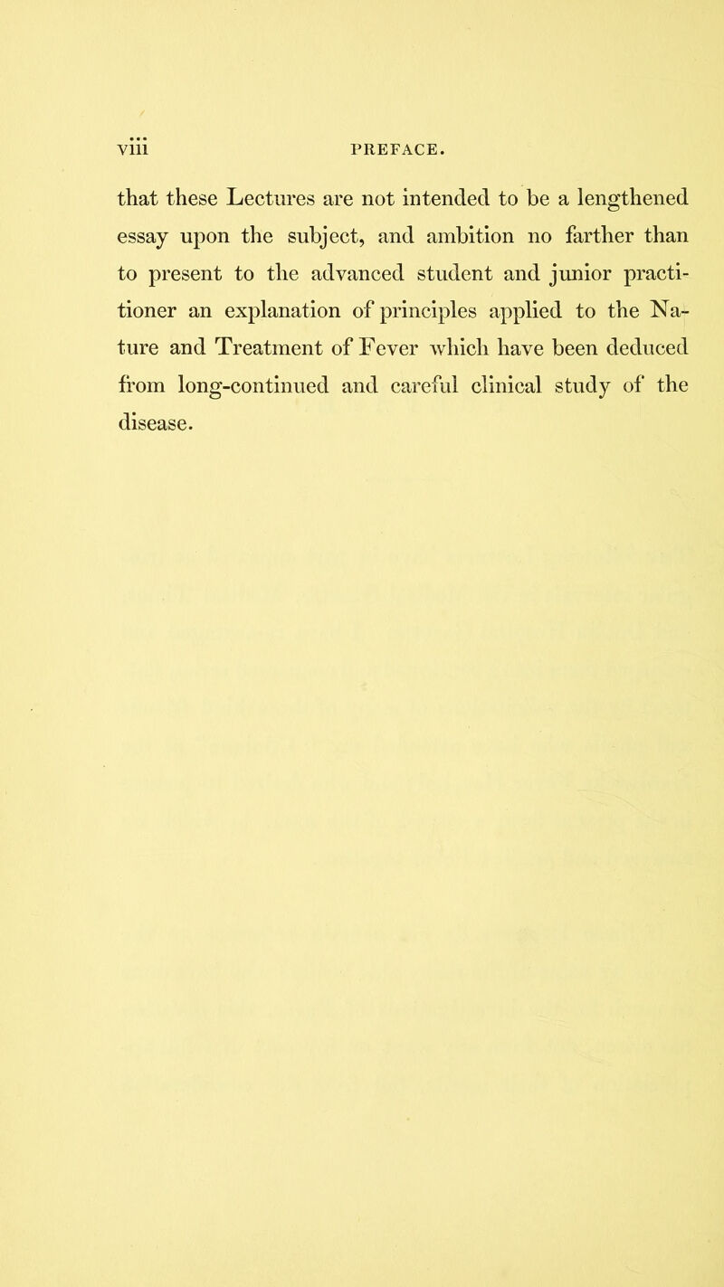 that these Lectures are not intended to be a lengthened essay upon the subject, and ambition no farther than to present to the advanced student and junior practi- tioner an explanation of principles applied to the Na- ture and Treatment of Fever which have been deduced from long-continued and careful clinical study of the disease.