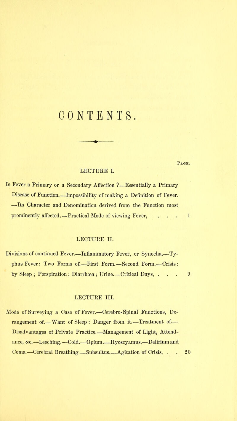 CONTENTS. Page. LECTURE I. Is Fever a Primary or a Secondary Affection ?—Essentially a Primary Disease of Function—Impossibility of making a Definition of Fever. —Its Character and Denomination derived from the Function most prominently affected.—Practical Mode of viewing Fever, ... 1 LECTURE II. Divisions of continued Fever—Inflammatory Fever, or Synocha.—Ty- phus Fever; Two Forms of.—First Form.—Second Form.—Crisis: by Sleep ; Perspiration; Diarrhoea; Urine—Critical Days, ... 9 LECTURE III. Mode of Surveying a Case of Fever.—Cerebro-Spinal Functions, De- rangement of.—Want of Sleep : Danger from it.—Treatment of.— Disadvantages of Private Practice.—Management of Light, Attend- ance, &c.—Leeching.—Cold Opium Hyoscyamus.—Delirium and Coma.—Cerebral Breathing.—Subsultus Agitation of Crisis, . . 20