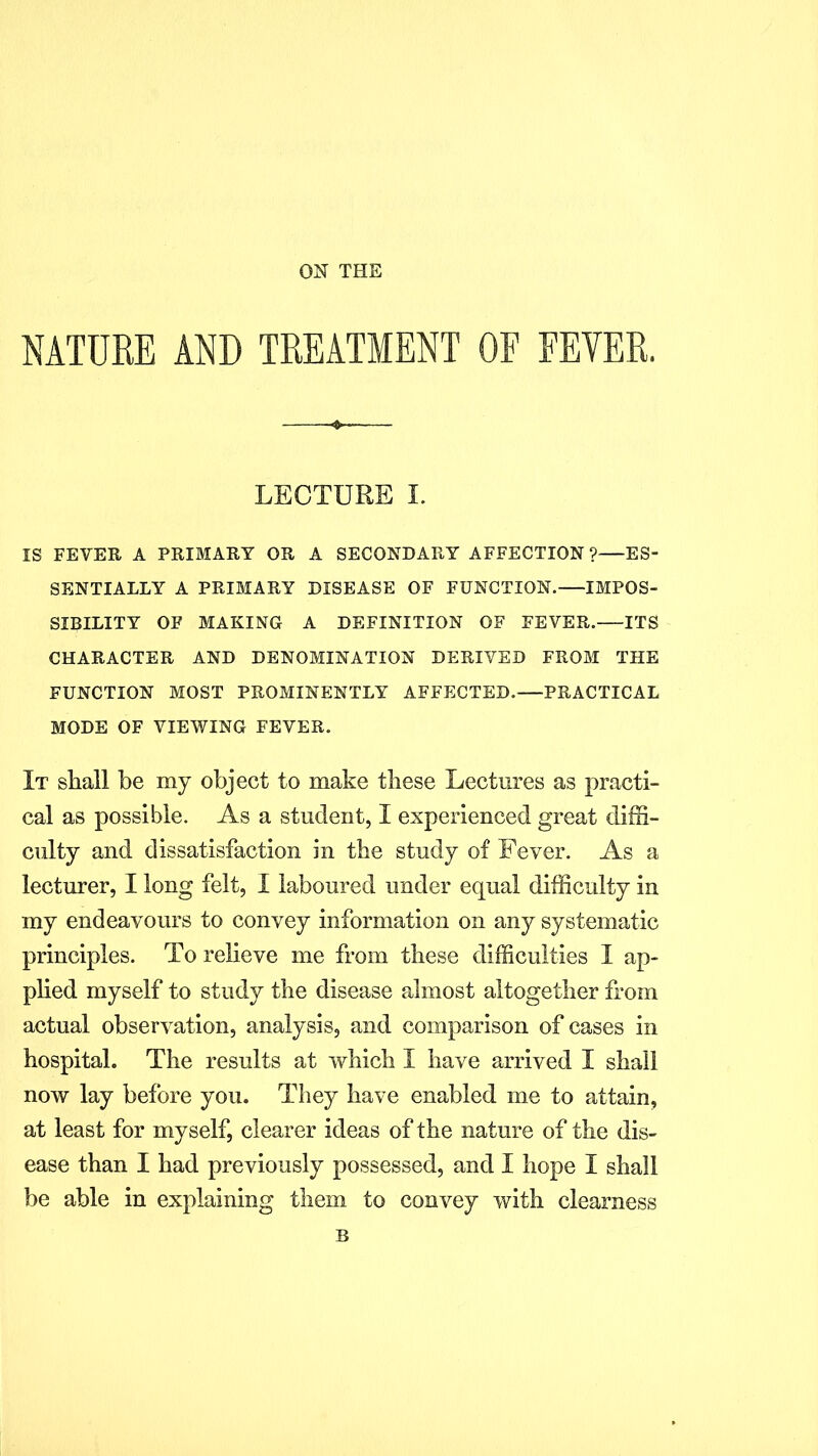 ON THE NATURE AND TREATMENT OF EEYER. LECTURE I. IS FEVER A PRIMARY OR A SECONDARY AFFECTION ?—ES- SENTIALLY A PRIMARY DISEASE OF FUNCTION. IMPOS- SIBILITY OF MAKING A DEFINITION OF FEVER.—ITS CHARACTER AND DENOMINATION DERIVED FROM THE FUNCTION MOST PROMINENTLY AFFECTED.—PRACTICAL MODE OF VIEWING FEVER. It shall be my object to make these Lectures as practi- cal as possible. As a student, I experienced great diffi- culty and dissatisfaction in the study of Fever. As a lecturer, I long felt, I laboured under equal difficulty in my endeavours to convey information on any systematic principles. To relieve me from these difficulties I ap- plied myself to study the disease almost altogether from actual observation, analysis, and comparison of cases in hospital. The results at which I have arrived I shall now lay before you. They have enabled me to attain, at least for myself, clearer ideas of the nature of the dis- ease than I had previously possessed, and I hope I shall be able in explaining them to convey with clearness B