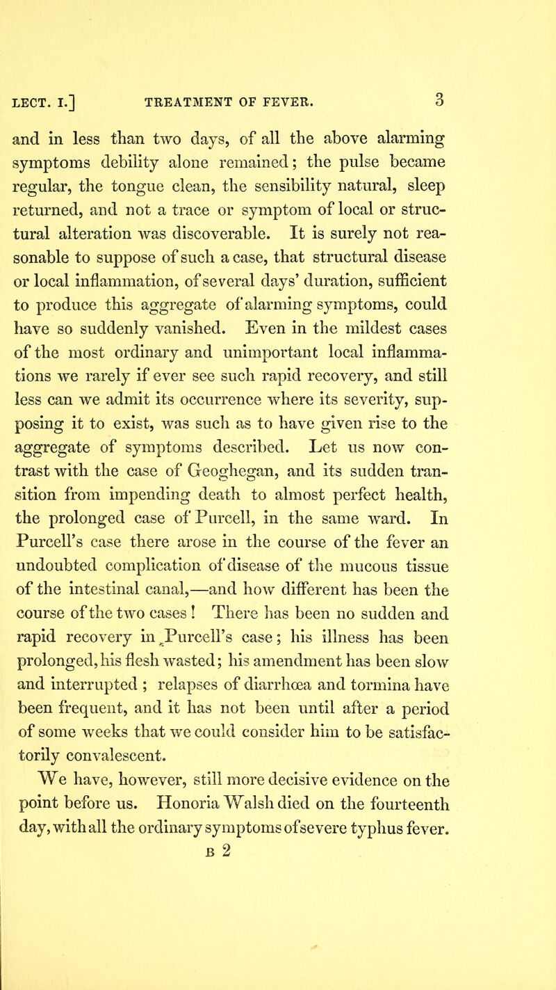 and in less than two days, of all the above alarming symptoms debility alone remained; the pulse became regular, the tongue clean, the sensibility natural, sleep returned, and not a trace or symptom of local or struc- tural alteration was discoverable. It is surely not rea- sonable to suppose of such a case, that structural disease or local inflammation, of several days’ duration, sufficient to produce this aggregate of alarming symptoms, could have so suddenly vanished. Even in the mildest cases of the most ordinary and unimportant local inflamma- tions we rarely if ever see such rapid recovery, and still less can we admit its occurrence where its severity, sup- posing it to exist, was such as to have given rise to the aggregate of symptoms described. Let us now con- trast with the case of Geoghegan, and its sudden tran- sition from impending death to almost perfect health, the prolonged case of Purcell, in the same ward. In Purcell’s case there arose in the course of the fever an undoubted complication of disease of the mucous tissue of the intestinal canal,—and how different has been the course of the two cases ! There has been no sudden and rapid recovery in ^Purcell’s case; his illness has been prolonged,his flesh wasted; his amendment has been slow and interrupted ; relapses of diarrhoea and tormina have been frequent, and it has not been until after a period of some weeks that we could consider him to be satisfac- torily convalescent. We have, however, still more decisive evidence on the point before us. Honoria Walsh died on the fourteenth day, with all the ordinary symptoms of severe typhus fever. b 2