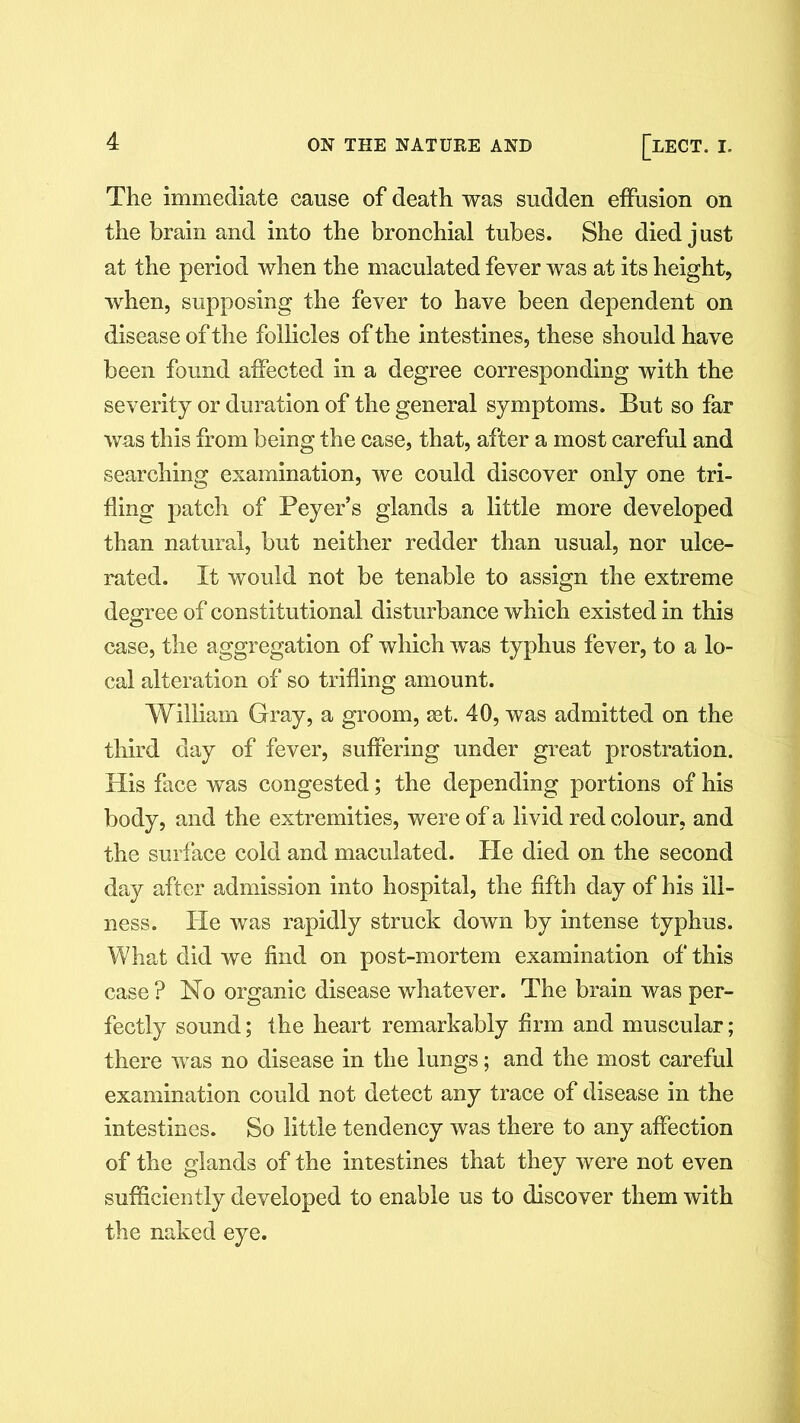 The immediate cause of death was sudden effusion on the brain and into the bronchial tubes. She died just at the period when the maculated fever was at its height, when, supposing the fever to have been dependent on disease of the follicles of the intestines, these should have been found affected in a degree corresponding with the severity or duration of the general symptoms. But so far was this from being the case, that, after a most careful and searching examination, we could discover only one tri- fling patch of Beyer’s glands a little more developed than natural, but neither redder than usual, nor ulce- rated. It would not be tenable to assign the extreme degree of constitutional disturbance which existed in this case, the aggregation of which was typhus fever, to a lo- cal alteration of so trifling amount. William Gray, a groom, set. 40, was admitted on the third day of fever, suffering under great prostration. His face wTas congested; the depending portions of his body, and the extremities, were of a livid red colour, and the surface cold and maculated. He died on the second day after admission into hospital, the fifth day of his ill- ness. He was rapidly struck down by intense typhus. What did we find on post-mortem examination of this case ? No organic disease whatever. The brain was per- fectly sound; the heart remarkably firm and muscular; there was no disease in the lungs; and the most careful examination could not detect any trace of disease in the intestines. So little tendency was there to any affection of the glands of the intestines that they were not even sufficiently developed to enable us to discover them with the naked eye.