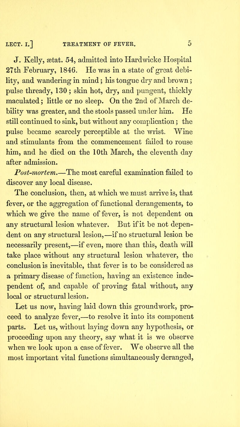 J. Kelly, set at. 54, admitted into Hardwicke Hospital 27th February, 1846. He was in a state of great debi- lity, and wandering in mind; bis tongue dry and brown; pulse thready, 130 ; skin hot, dry, and pungent, thickly maculated; little or no sleep. On the 2nd of March de- bility was greater, and the stools passed under him. He still continued to sink, but without any complication; the pulse became scarcely perceptible at the wrist. Wine and stimulants from the commencement failed to rouse him, and he died on the 10th March, the eleventh day after admission. Post-mortem.—The most careful examination failed to discover any local disease. The conclusion, then, at which we must arrive is, that fever, or the aggregation of functional derangements, to which we give the name of fever, is not dependent on any structural lesion whatever. But if it be not depen- dent on any structural lesion,—if no structural lesion be necessarily present,—if even, more than this, death will take place without any structural lesion whatever, the conclusion is inevitable, that fever is to be considered as a primary disease of function, having an existence inde- pendent of, and capable of proving fatal without, any local or structural lesion. Let us now, having laid down this groundwork, pro- ceed to analyze fever,—to resolve it into its component parts. Let us, without laying down any hypothesis, or proceeding upon any theory, say what it is we observe when we look upon a case of fever. We observe all the most important vital functions simultaneously deranged,