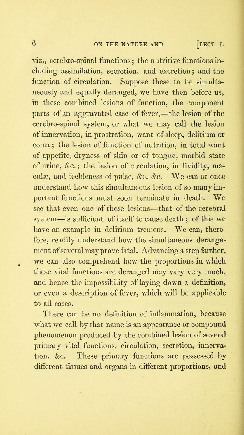 viz., cerebro-spinal functions; the nutritive functions in- cluding assimilation, secretion, and excretion; and the function of circulation. Suppose these to be simulta- neously and equally deranged, we have then before us, in these combined lesions of function, the component parts of an aggravated case of fever,—the lesion of the cerebro-spinal system, or what we may call the lesion of innervation, in prostration, want of sleep, delirium or coma ; the lesion of function of nutrition, in total want of appetite, dryness of skin or of tongue, morbid state of urine, &c.; the lesion of circulation, in lividity, ma- culae, and feebleness of pulse, &c. &c. We can at once understand how this simultaneous lesion of so many im- portant functions must soon terminate in death. We see that even one of these lesions—that of the cerebral system—is sufficient of itself to cause death ; of this we have an example in delirium tremens. We can, there- fore, readily understand how the simultaneous derange- ment of several may prove fatal. Advancing a step farther, we can also comprehend how the proportions in which these vital functions are deranged may vary very much, and hence the impossibility of laying down a definition, or even a description of fever, which will be applicable to all cases. There can be no definition of inflammation, because what we call by that name is an appearance or compound phenomenon produced by the combined lesion of several primary vital functions, circulation, secretion, innerva- tion, &c. These primary functions are possessed by different tissues and organs in different proportions, and
