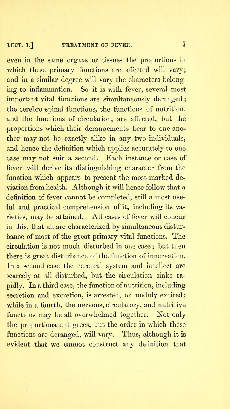 even in the same organs or tissues the proportions in which these primary functions are affected will vary; and in a similar degree will vary the characters belong- ing to inflammation. So it is with fever, several most important vital functions are simultaneously deranged; the cerebro-spinal functions, the functions of nutrition, and the functions of circulation, are affected, but the proportions which their derangements bear to one ano- ther may not be exactly alike in any two individuals, and hence the definition which applies accurately to one case may not suit a second. Each instance or case of fever will derive its distinguishing character from the function which appears to present the most marked de- viation from health. Although it will hence follow that a definition of fever cannot be completed, still a most use- ful and practical comprehension of it, including its va- rieties, may be attained. All cases of fever will concur in this, that all are characterized by simultaneous distur- bance of most of the great primary vital functions. The circulation is not much disturbed in one case; but then there is great disturbance of the function of innervation. In a second case the cerebral system and intellect are scarcely at all disturbed, but the circulation sinks ra- pidly. In a third case, the function of nutrition, including secretion and excretion, is arrested, or unduly excited; while in a fourth, the nervous, circulatory, and nutritive functions may be all overwhelmed together. Not only the proportionate degrees, but the order in which these functions are deranged, will vary. Thus, although it is evident that we cannot construct any definition that