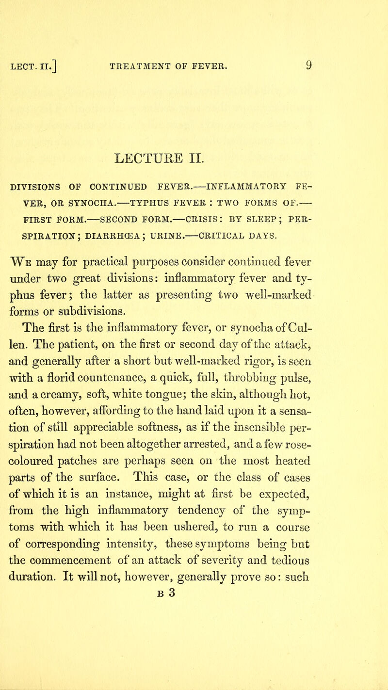 LECTURE II. DIVISIONS OF CONTINUED FEVER. INFLAMMATORY FE- VER, OR SYNOCHA.—TYPHUS FEVER : TWO FORMS OF.-— FIRST FORM. SECOND FORM.—CRISIS : BY SLEEP ; PER- SPIRATION ; diarrhcea; urine.—critical days. We may for practical purposes consider continued fever under two great divisions: inflammatory fever and ty- phus fever; the latter as presenting two well-marked forms or subdivisions. The first is the inflammatory fever, or synocha of Cul- len. The patient, on the first or second day of the attack, and generally after a short but well-marked rigor, is seen with a florid countenance, a quick, full, throbbing pulse, and a creamy, soft, white tongue; the skin, although hot, often, however, affording to the hand laid upon it a sensa- tion of still appreciable softness, as if the insensible per- spiration had not been altogether arrested, and a few rose- coloured patches are perhaps seen on the most heated parts of the surface. This case, or the class of cases of which it is an instance, might at first be expected, from the high inflammatory tendency of the symp- toms with which it has been ushered, to run a course of corresponding intensity, these symptoms being but the commencement of an attack of severity and tedious duration. It will not, however, generally prove so: such b 3